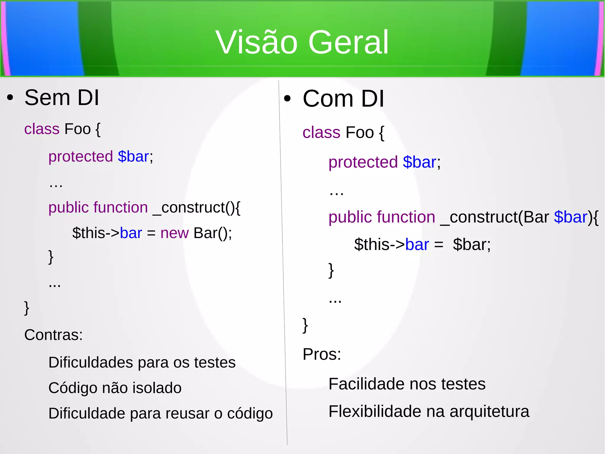 Visão Geral
●

Sem DI
class Foo {

●

Com DI
class Foo {

protected $bar;

protected $bar;

…

…

public function _construct(){

public function _construct(Bar $bar){

$this->bar = new Bar();

$this->bar = $bar;

}

}

...
}
Contras:
Dificuldades para os testes

...
}
Pros:

Código não isolado

Facilidade nos testes

Dificuldade para reusar o código

Flexibilidade na arquitetura

 