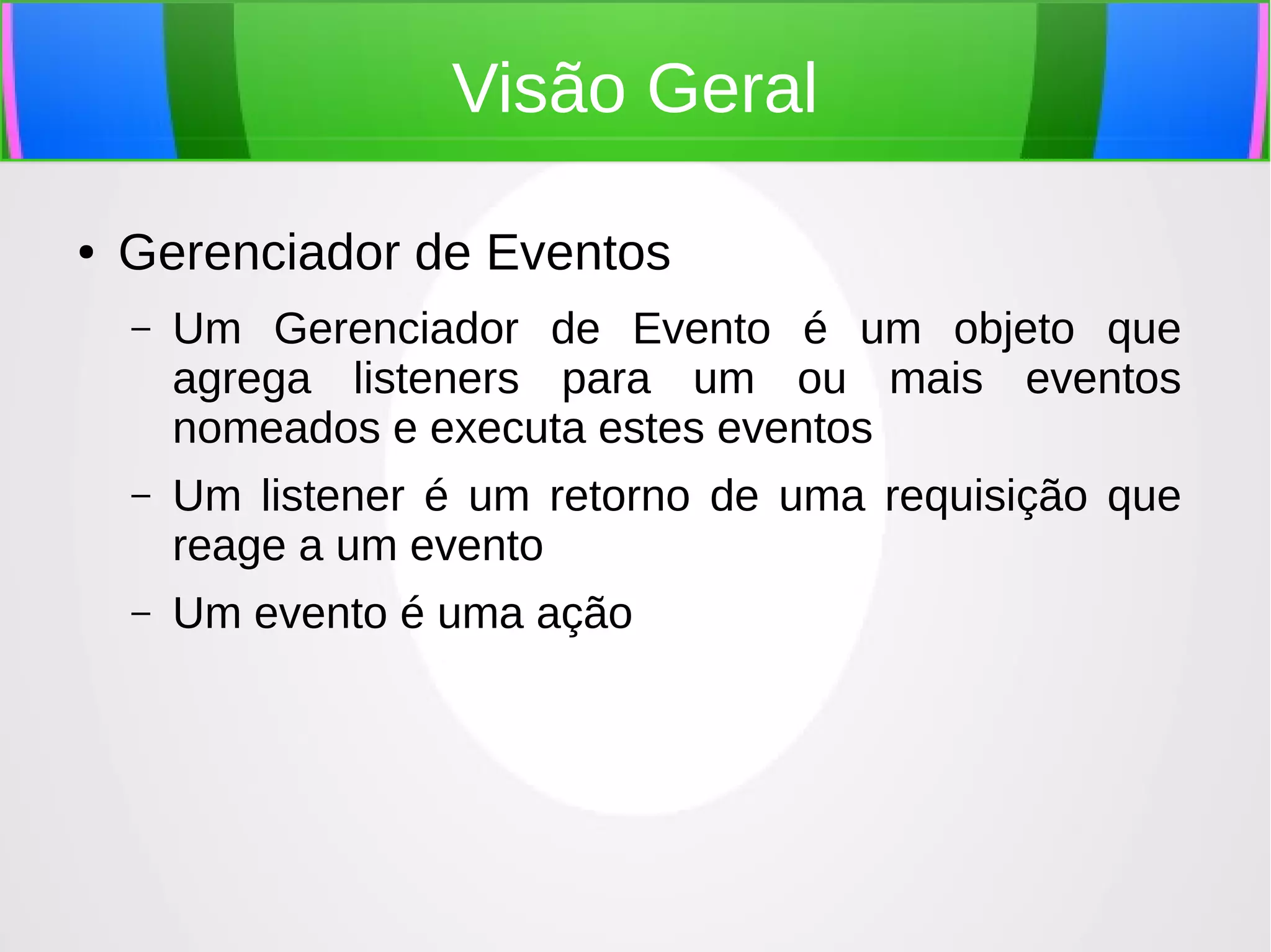 Visão Geral
●

Gerenciador de Eventos
–

Um Gerenciador de Evento é um objeto que
agrega listeners para um ou mais eventos
nomeados e executa estes eventos

–

Um listener é um retorno de uma requisição que
reage a um evento

–

Um evento é uma ação

 
