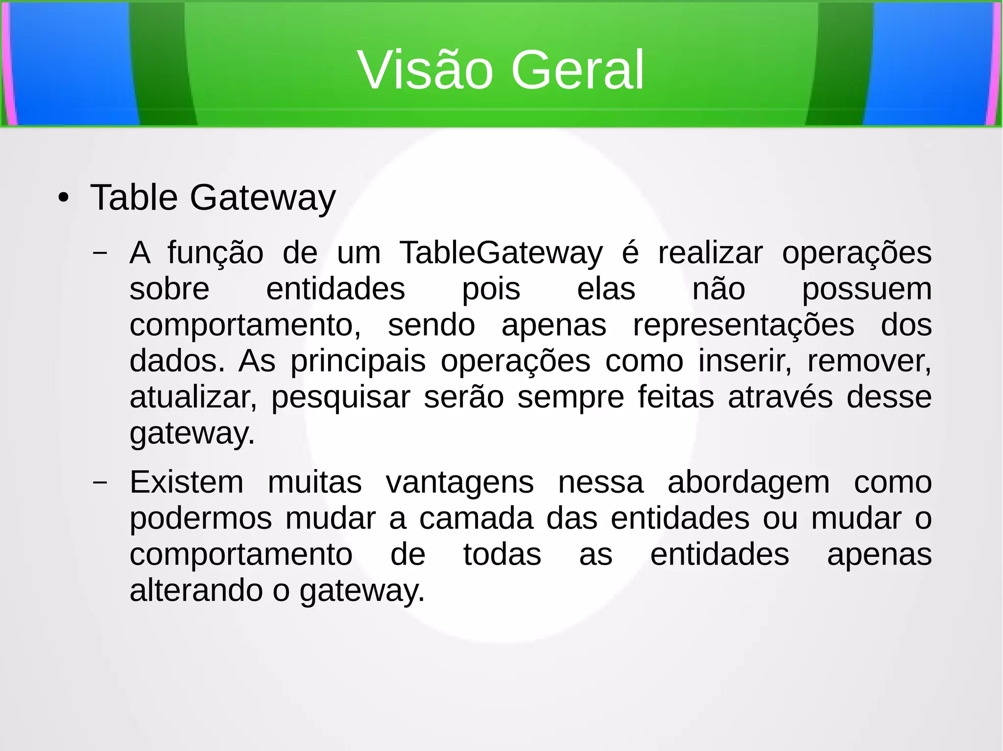 Visão Geral
●

Table Gateway
–

A função de um TableGateway é realizar operações
sobre
entidades
pois
elas
não
possuem
comportamento, sendo apenas representações dos
dados. As principais operações como inserir, remover,
atualizar, pesquisar serão sempre feitas através desse
gateway.

–

Existem muitas vantagens nessa abordagem como
podermos mudar a camada das entidades ou mudar o
comportamento de todas as entidades apenas
alterando o gateway.

 
