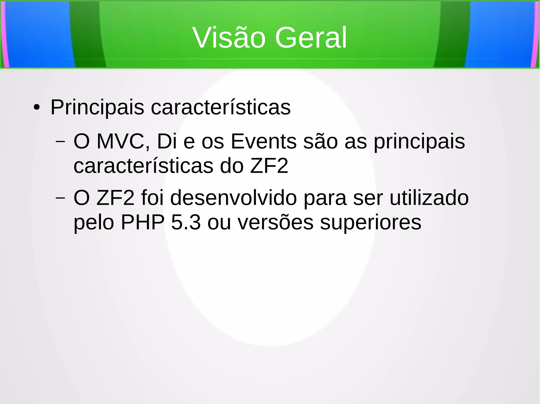 Visão Geral
●

Principais características
–
–

O MVC, Di e os Events são as principais
características do ZF2
O ZF2 foi desenvolvido para ser utilizado
pelo PHP 5.3 ou versões superiores

 