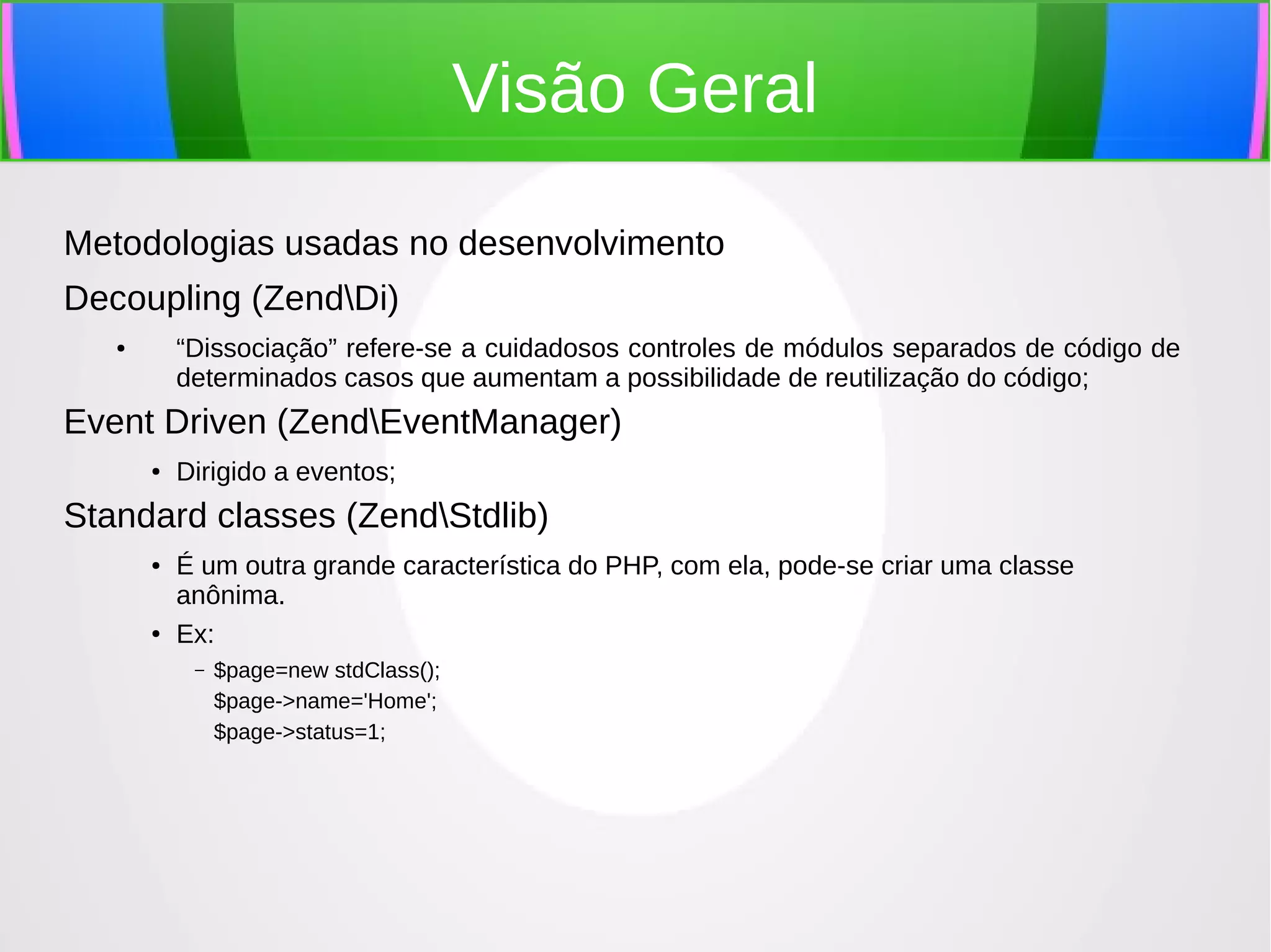Visão Geral
Metodologias usadas no desenvolvimento
Decoupling (ZendDi)
“Dissociação” refere-se a cuidadosos controles de módulos separados de código de
determinados casos que aumentam a possibilidade de reutilização do código;

●

Event Driven (ZendEventManager)
●

Dirigido a eventos;

Standard classes (ZendStdlib)
●

●

É um outra grande característica do PHP, com ela, pode-se criar uma classe
anônima.
Ex:
–

$page=new stdClass();
$page->name='Home';
$page->status=1;

 