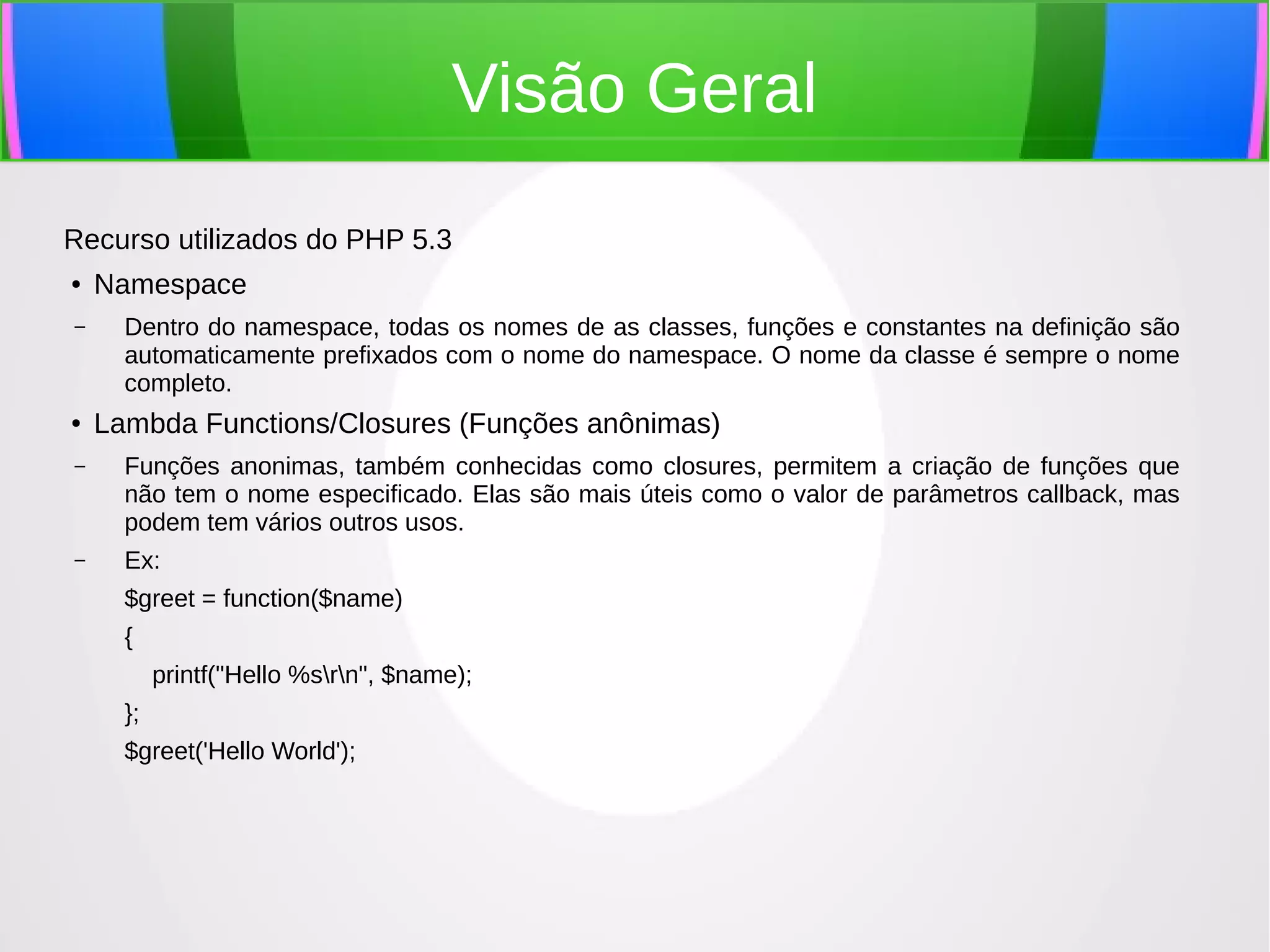 Visão Geral
Recurso utilizados do PHP 5.3
●

–

●

Namespace
Dentro do namespace, todas os nomes de as classes, funções e constantes na definição são
automaticamente prefixados com o nome do namespace. O nome da classe é sempre o nome
completo.

Lambda Functions/Closures (Funções anônimas)

–

Funções anonimas, também conhecidas como closures, permitem a criação de funções que
não tem o nome especificado. Elas são mais úteis como o valor de parâmetros callback, mas
podem tem vários outros usos.

–

Ex:
$greet = function($name)
{
printf("Hello %srn", $name);
};
$greet('Hello World');

 