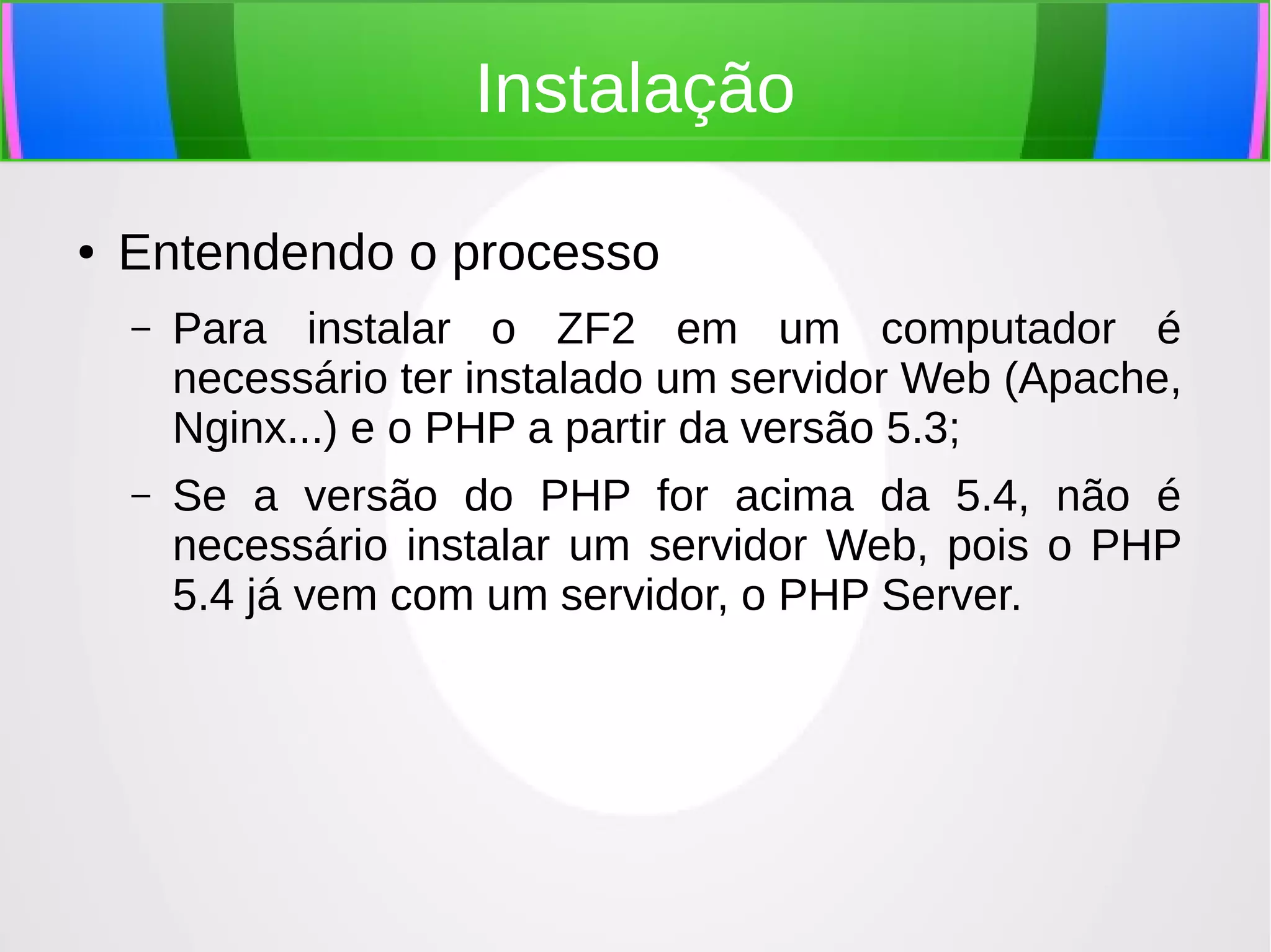 Instalação
●

Entendendo o processo
–

Para instalar o ZF2 em um computador é
necessário ter instalado um servidor Web (Apache,
Nginx...) e o PHP a partir da versão 5.3;

–

Se a versão do PHP for acima da 5.4, não é
necessário instalar um servidor Web, pois o PHP
5.4 já vem com um servidor, o PHP Server.

 