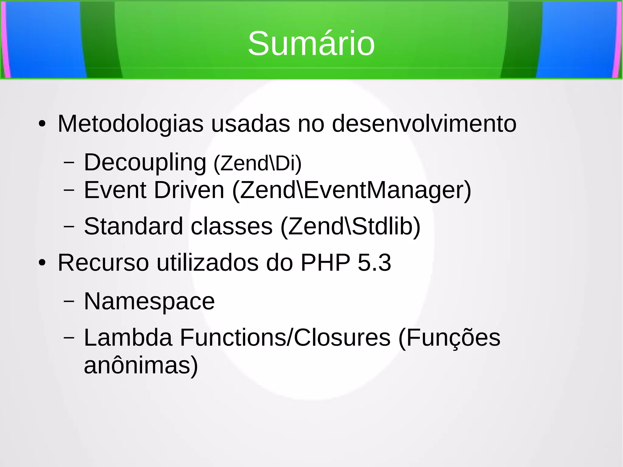 Sumário
●

Metodologias usadas no desenvolvimento
Decoupling (ZendDi)
– Event Driven (ZendEventManager)
– Standard classes (ZendStdlib)
Recurso utilizados do PHP 5.3
–

●

–
–

Namespace
Lambda Functions/Closures (Funções
anônimas)

 