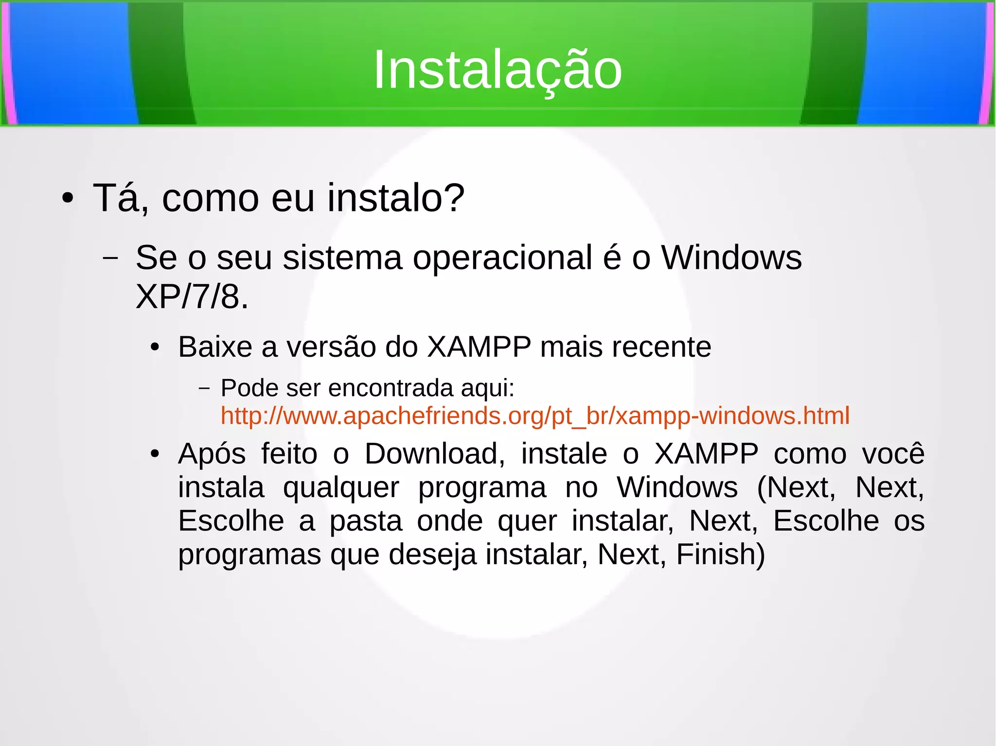 Instalação
●

Tá, como eu instalo?
–

Se o seu sistema operacional é o Windows
XP/7/8.
●

Baixe a versão do XAMPP mais recente
–

●

Pode ser encontrada aqui:
http://www.apachefriends.org/pt_br/xampp-windows.html

Após feito o Download, instale o XAMPP como você
instala qualquer programa no Windows (Next, Next,
Escolhe a pasta onde quer instalar, Next, Escolhe os
programas que deseja instalar, Next, Finish)

 