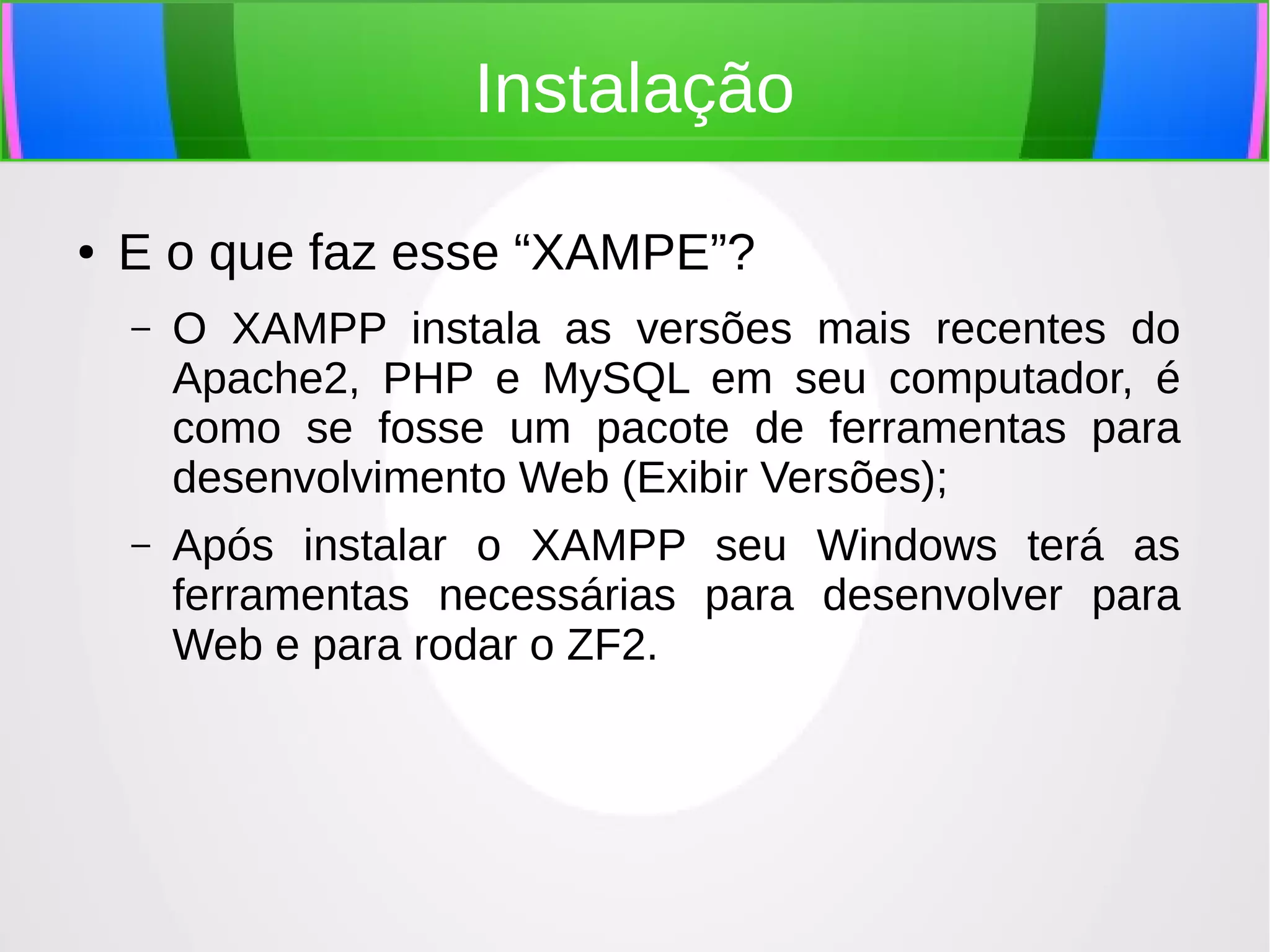 Instalação
●

E o que faz esse “XAMPE”?
–

O XAMPP instala as versões mais recentes do
Apache2, PHP e MySQL em seu computador, é
como se fosse um pacote de ferramentas para
desenvolvimento Web (Exibir Versões);

–

Após instalar o XAMPP seu Windows terá as
ferramentas necessárias para desenvolver para
Web e para rodar o ZF2.

 