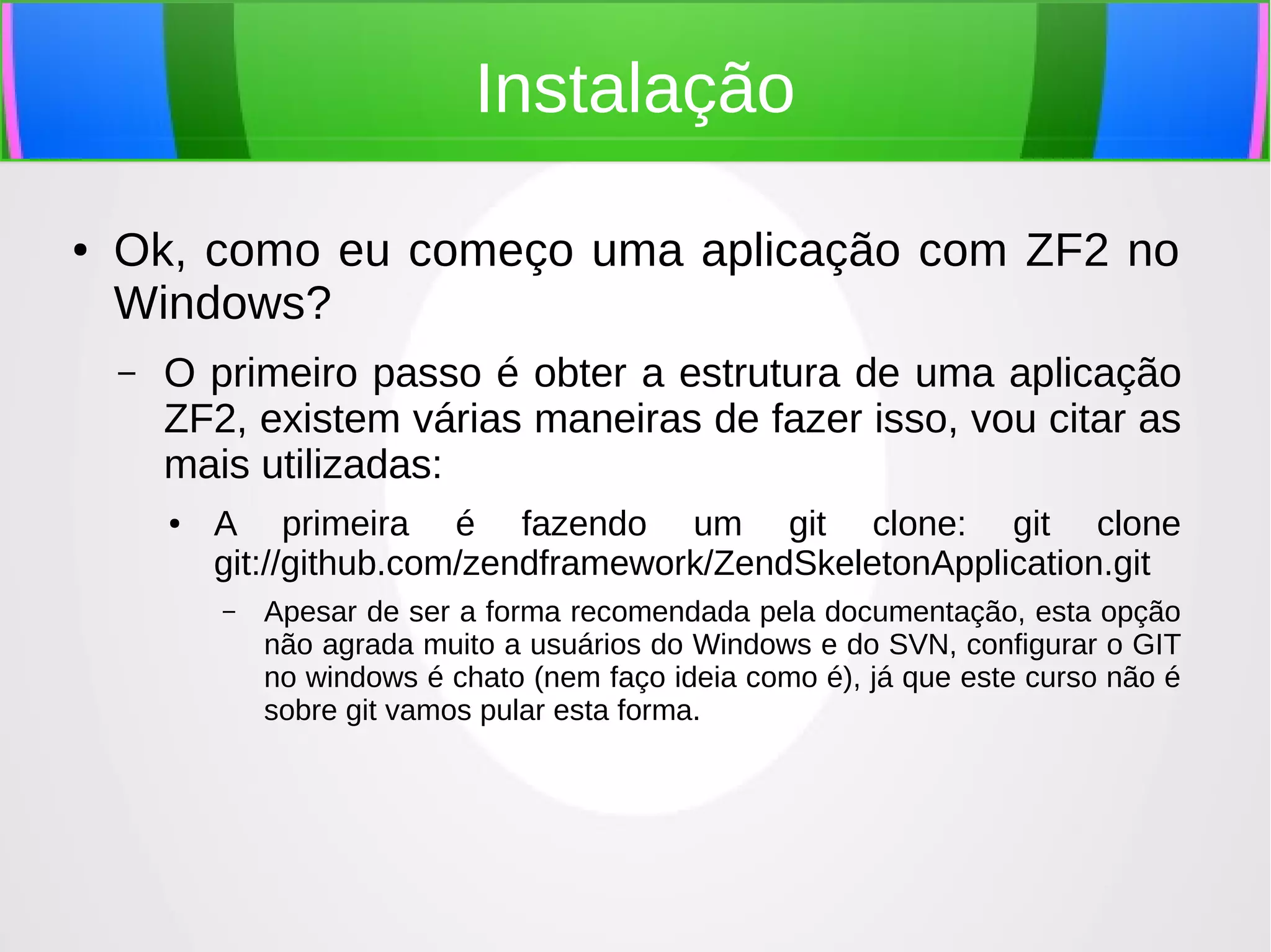 Instalação
●

Ok, como eu começo uma aplicação com ZF2 no
Windows?
–

O primeiro passo é obter a estrutura de uma aplicação
ZF2, existem várias maneiras de fazer isso, vou citar as
mais utilizadas:
●

A primeira é fazendo um git clone: git clone
git://github.com/zendframework/ZendSkeletonApplication.git
–

Apesar de ser a forma recomendada pela documentação, esta opção
não agrada muito a usuários do Windows e do SVN, configurar o GIT
no windows é chato (nem faço ideia como é), já que este curso não é
sobre git vamos pular esta forma.

 