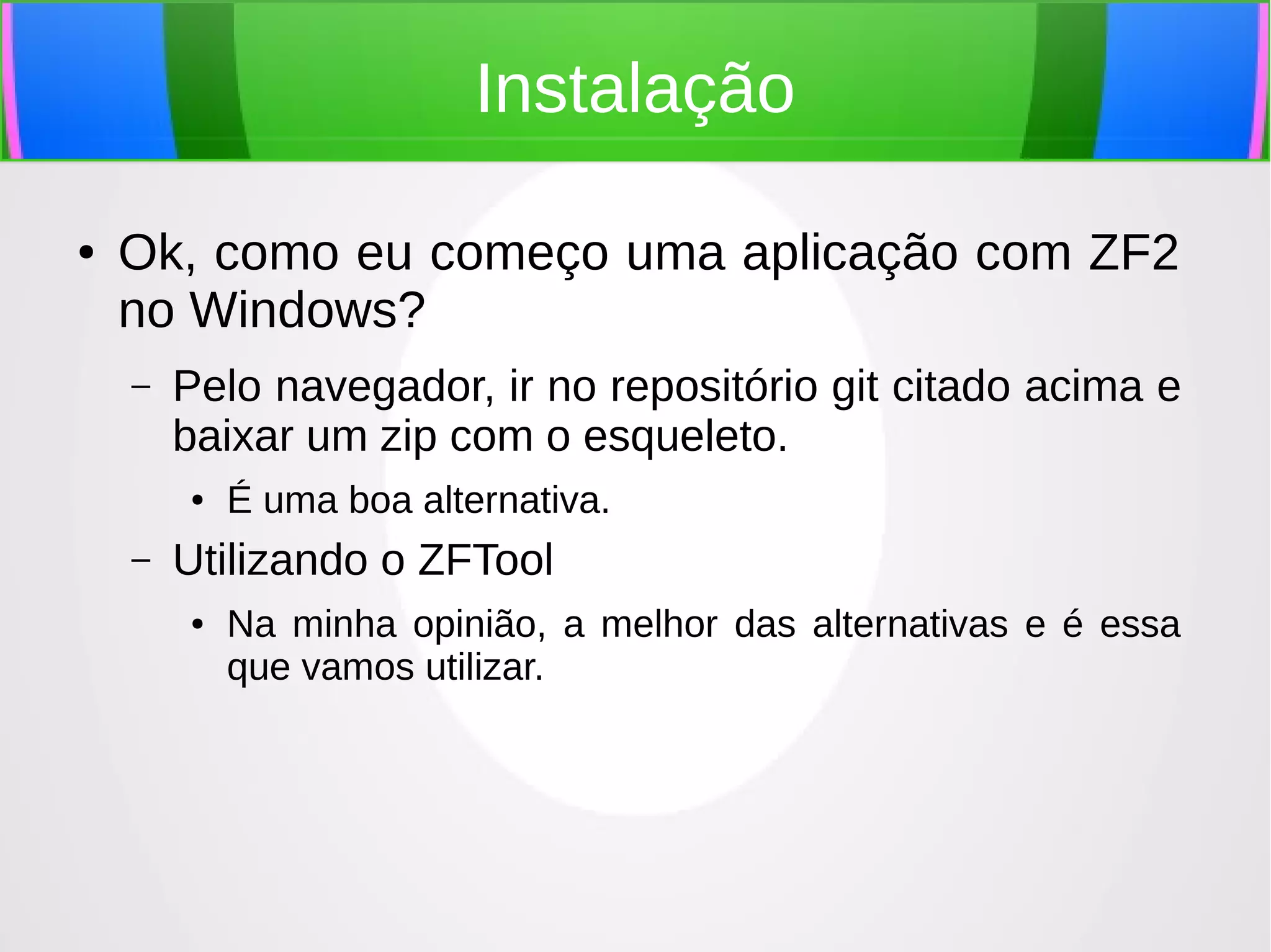 Instalação
●

Ok, como eu começo uma aplicação com ZF2
no Windows?
–

Pelo navegador, ir no repositório git citado acima e
baixar um zip com o esqueleto.
●

–

É uma boa alternativa.

Utilizando o ZFTool
●

Na minha opinião, a melhor das alternativas e é essa
que vamos utilizar.

 