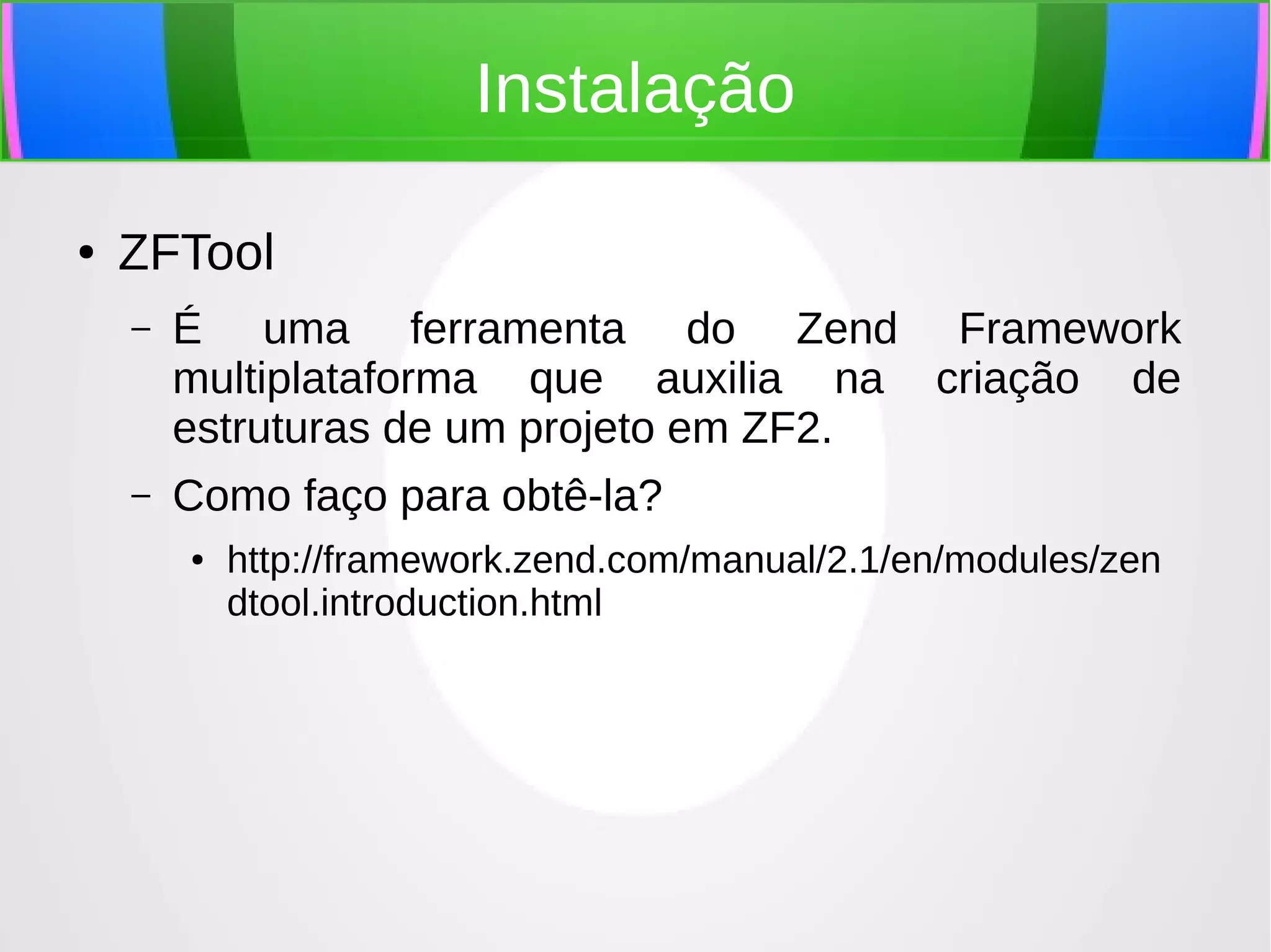 Instalação
●

ZFTool
–

É uma ferramenta do Zend Framework
multiplataforma que auxilia na criação de
estruturas de um projeto em ZF2.

–

Como faço para obtê-la?
●

http://framework.zend.com/manual/2.1/en/modules/zen
dtool.introduction.html

 