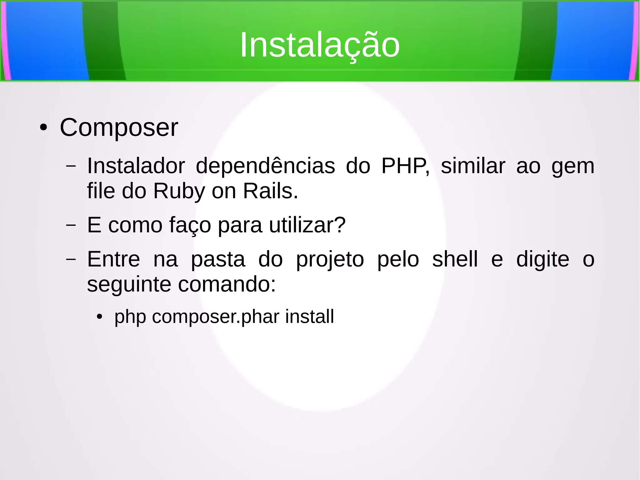 Instalação
●

Composer
–

Instalador dependências do PHP, similar ao gem
file do Ruby on Rails.

–

E como faço para utilizar?

–

Entre na pasta do projeto pelo shell e digite o
seguinte comando:
●

php composer.phar install

 