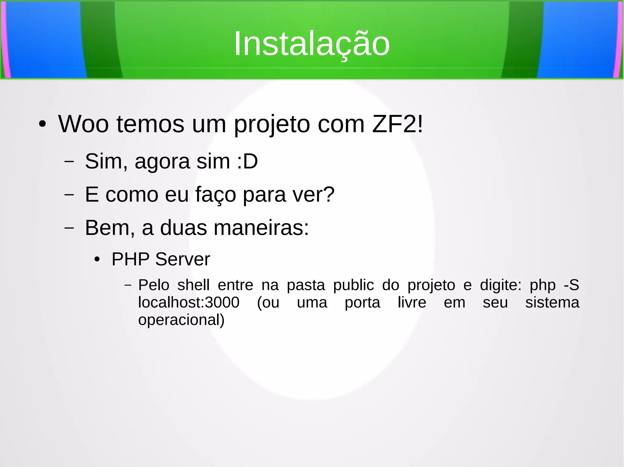 Instalação
●

Woo temos um projeto com ZF2!
–

Sim, agora sim :D

–

E como eu faço para ver?

–

Bem, a duas maneiras:
●

PHP Server
–

Pelo shell entre na pasta public do projeto e digite: php -S
localhost:3000 (ou uma porta livre em seu sistema
operacional)

 