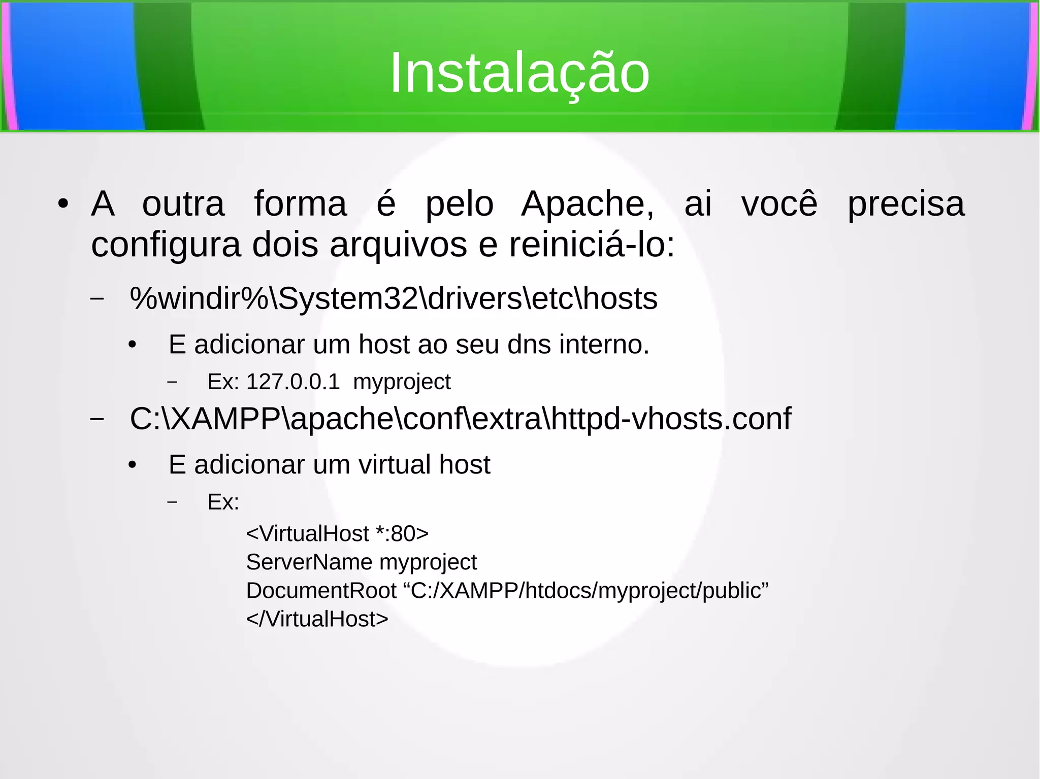 Instalação
●

A outra forma é pelo Apache, ai você precisa
configura dois arquivos e reiniciá-lo:
–

%windir%System32driversetchosts
●

E adicionar um host ao seu dns interno.
–

–

Ex: 127.0.0.1 myproject

C:XAMPPapacheconfextrahttpd-vhosts.conf
●

E adicionar um virtual host
–

Ex:
<VirtualHost *:80>
ServerName myproject
DocumentRoot “C:/XAMPP/htdocs/myproject/public”
</VirtualHost>

 