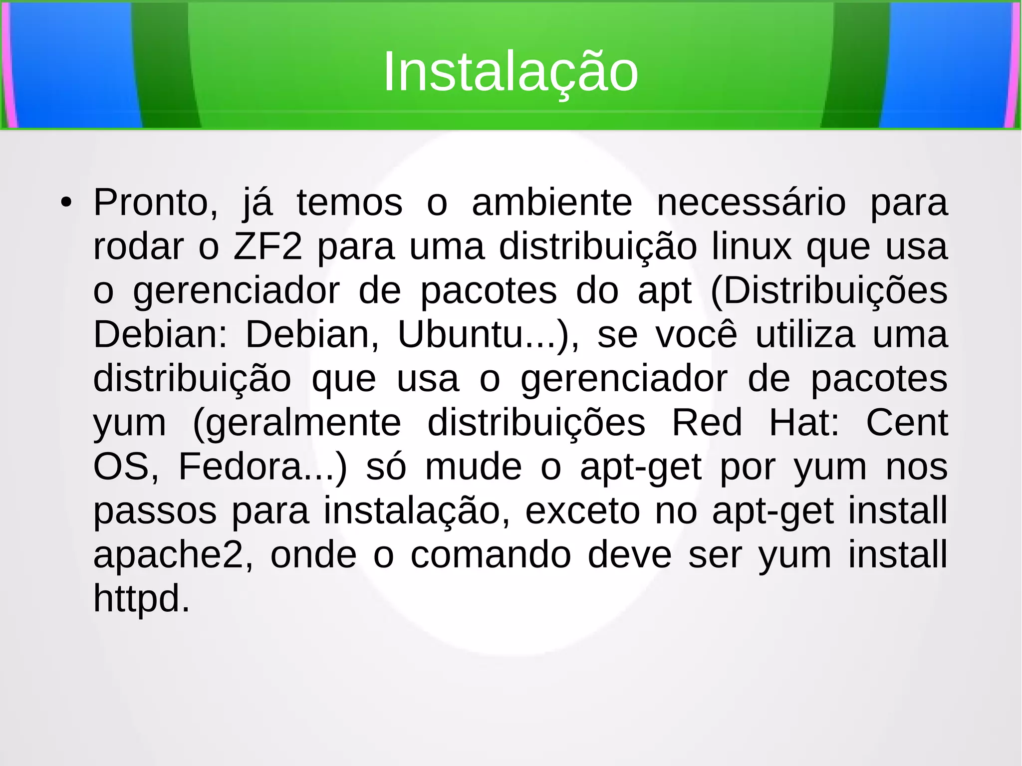 Instalação
●

Pronto, já temos o ambiente necessário para
rodar o ZF2 para uma distribuição linux que usa
o gerenciador de pacotes do apt (Distribuições
Debian: Debian, Ubuntu...), se você utiliza uma
distribuição que usa o gerenciador de pacotes
yum (geralmente distribuições Red Hat: Cent
OS, Fedora...) só mude o apt-get por yum nos
passos para instalação, exceto no apt-get install
apache2, onde o comando deve ser yum install
httpd.

 