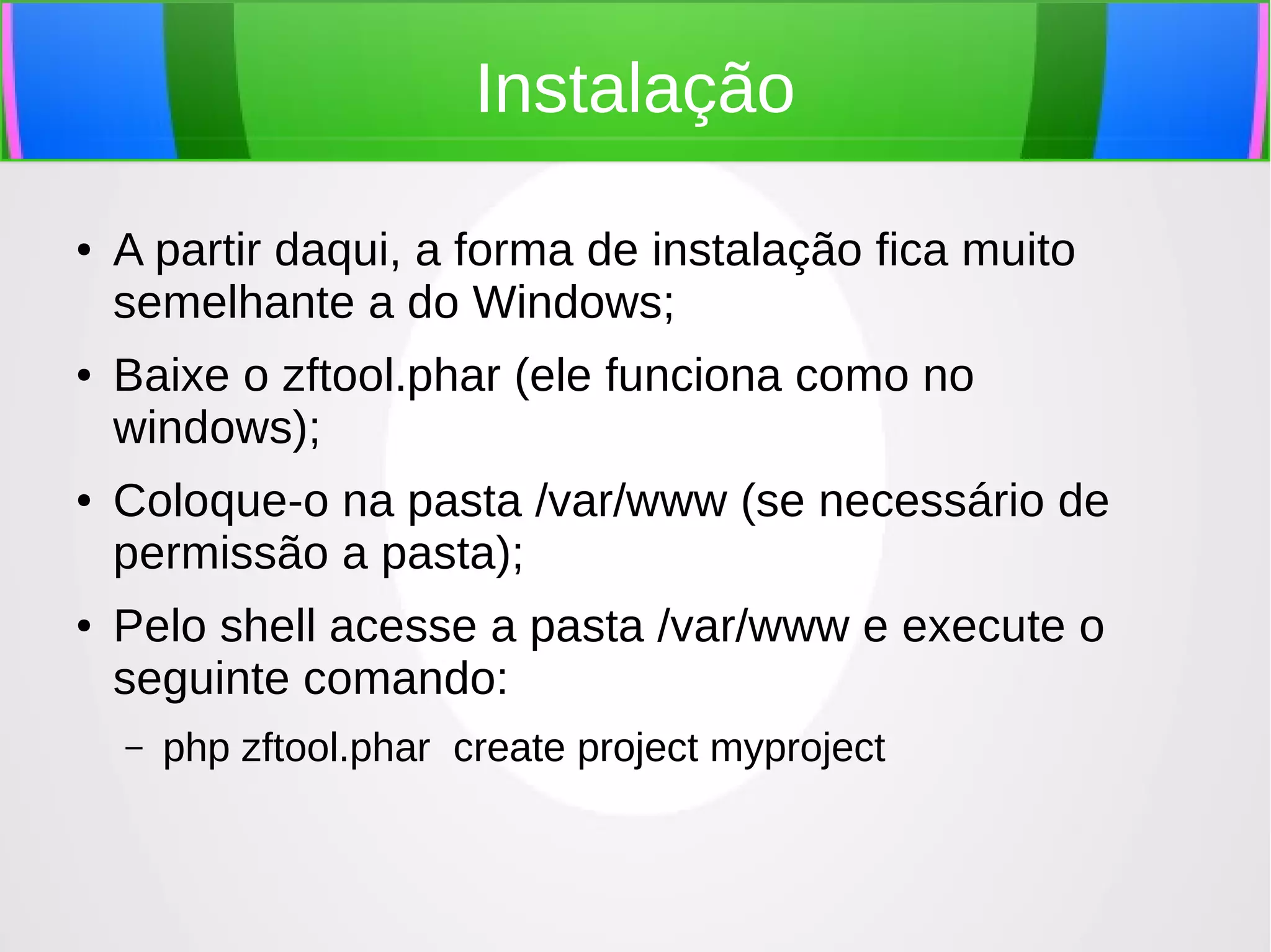 Instalação
●

●

●

●

A partir daqui, a forma de instalação fica muito
semelhante a do Windows;
Baixe o zftool.phar (ele funciona como no
windows);
Coloque-o na pasta /var/www (se necessário de
permissão a pasta);
Pelo shell acesse a pasta /var/www e execute o
seguinte comando:
–

php zftool.phar create project myproject

 