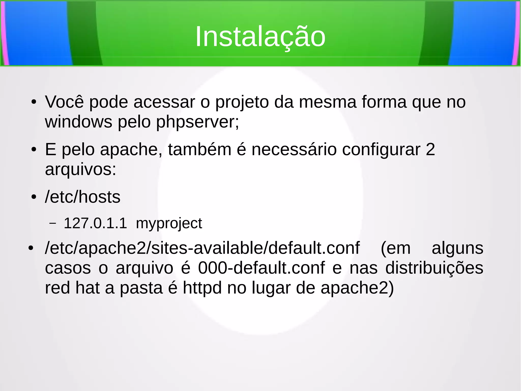 Instalação
●

●

●

Você pode acessar o projeto da mesma forma que no
windows pelo phpserver;
E pelo apache, também é necessário configurar 2
arquivos:
/etc/hosts
–

●

127.0.1.1 myproject

/etc/apache2/sites-available/default.conf (em alguns
casos o arquivo é 000-default.conf e nas distribuições
red hat a pasta é httpd no lugar de apache2)

 