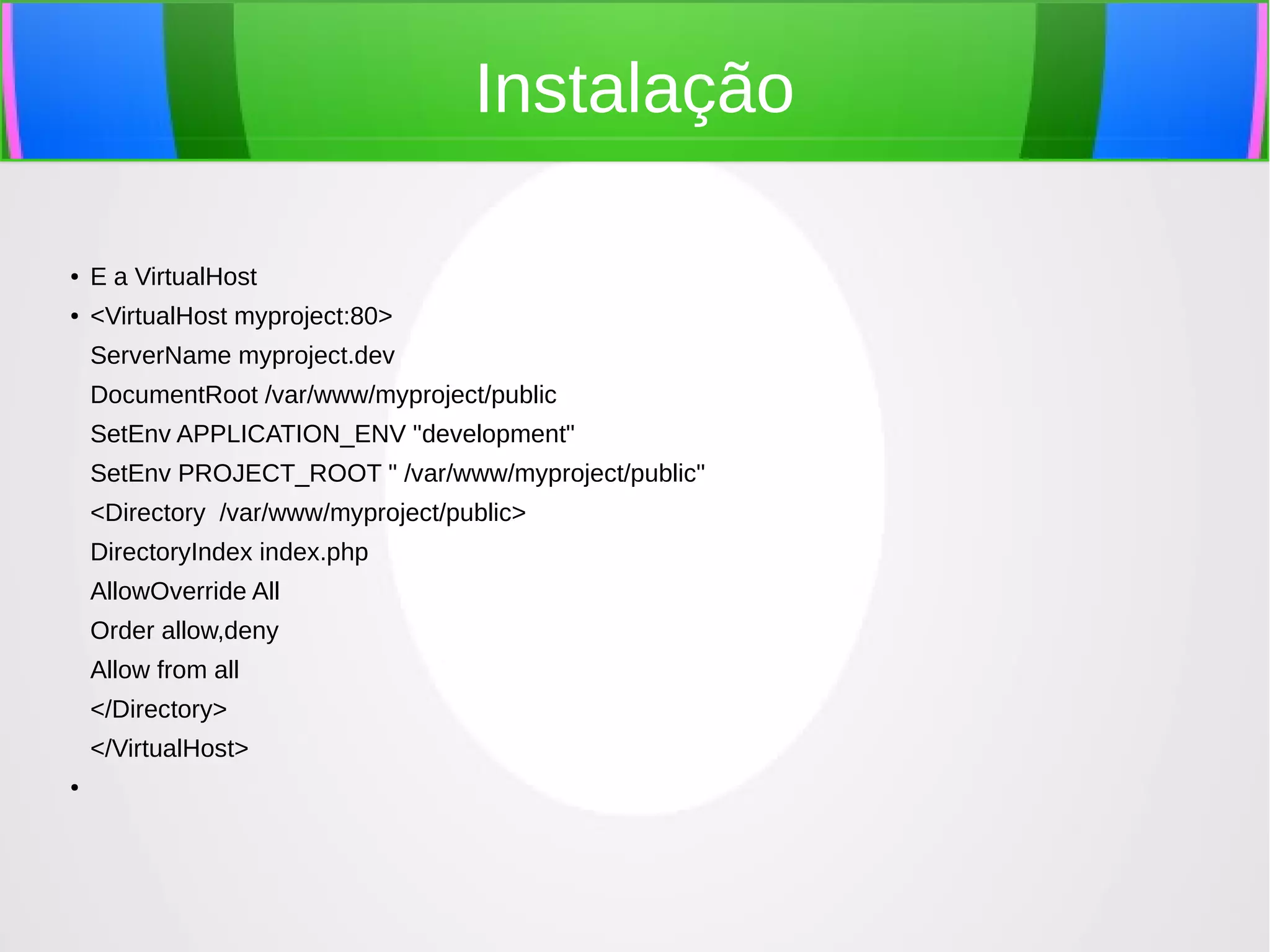 Instalação
●

E a VirtualHost

●

<VirtualHost myproject:80>
ServerName myproject.dev
DocumentRoot /var/www/myproject/public
SetEnv APPLICATION_ENV "development"
SetEnv PROJECT_ROOT " /var/www/myproject/public"
<Directory /var/www/myproject/public>
DirectoryIndex index.php
AllowOverride All
Order allow,deny
Allow from all
</Directory>
</VirtualHost>

●

 