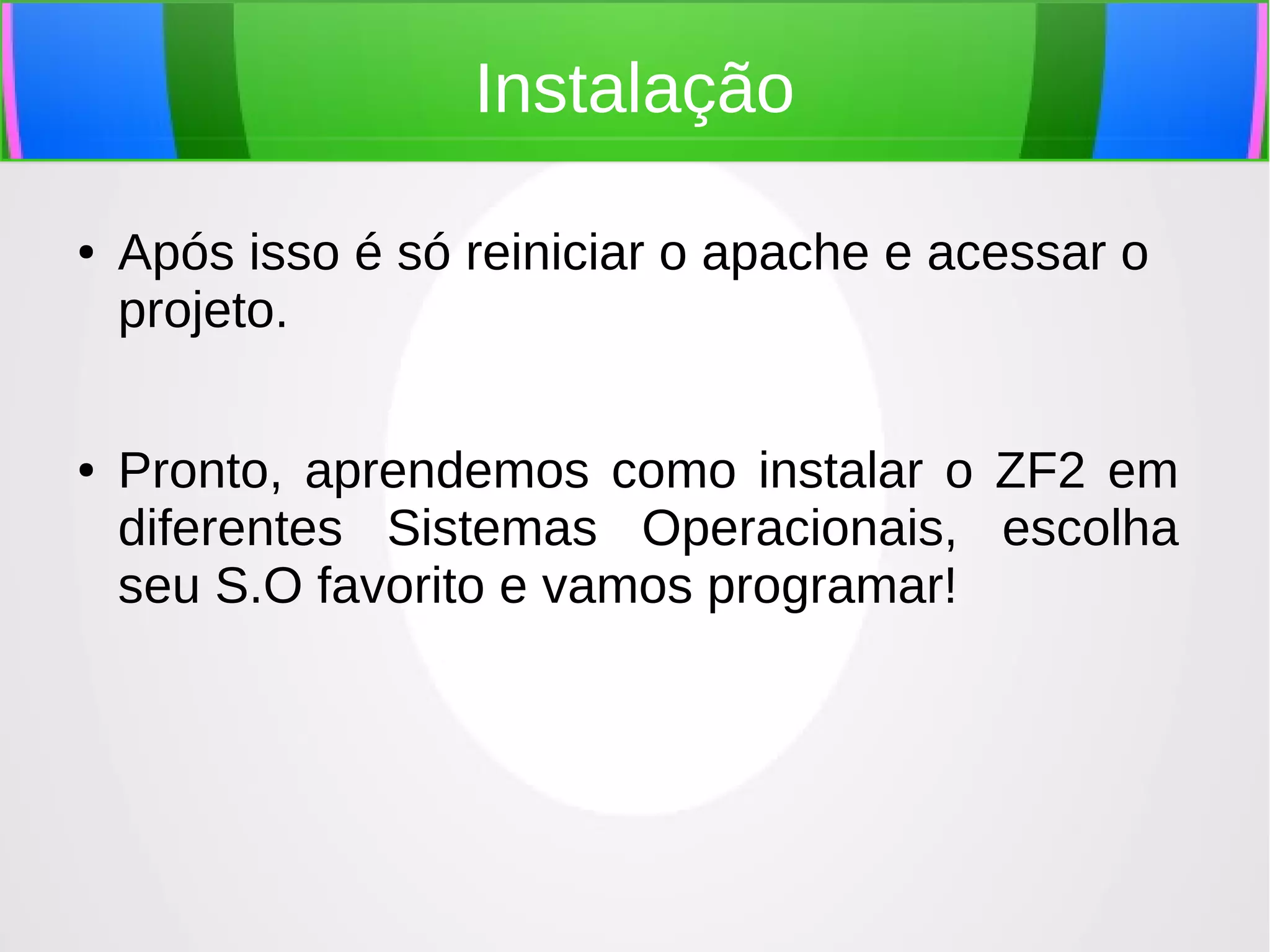 Instalação
●

●

Após isso é só reiniciar o apache e acessar o
projeto.
Pronto, aprendemos como instalar o ZF2 em
diferentes Sistemas Operacionais, escolha
seu S.O favorito e vamos programar!

 