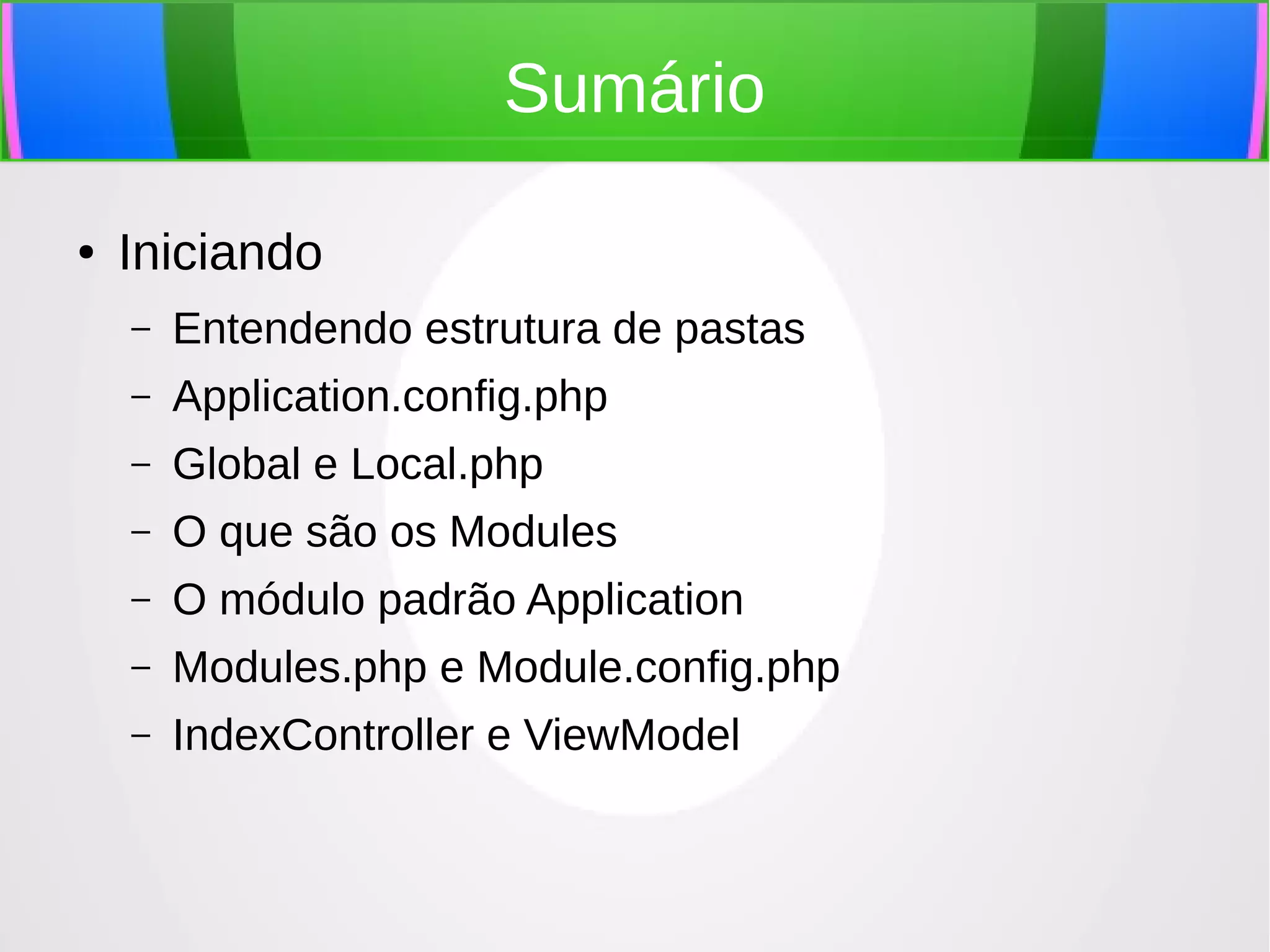 Sumário
●

Iniciando
–

Entendendo estrutura de pastas

–

Application.config.php

–

Global e Local.php

–

O que são os Modules

–

O módulo padrão Application

–

Modules.php e Module.config.php

–

IndexController e ViewModel

 