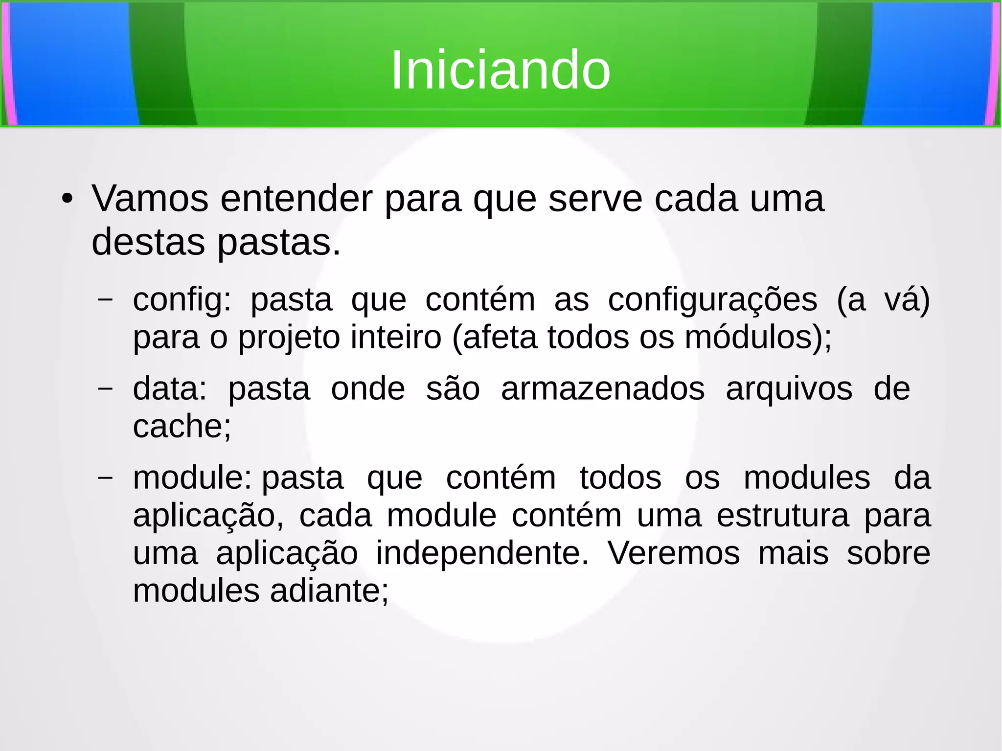 Iniciando
●

Vamos entender para que serve cada uma
destas pastas.
–

config: pasta que contém as configurações (a vá)
para o projeto inteiro (afeta todos os módulos);

–

data: pasta onde são armazenados arquivos de
cache;

–

module: pasta que contém todos os modules da
aplicação, cada module contém uma estrutura para
uma aplicação independente. Veremos mais sobre
modules adiante;

 