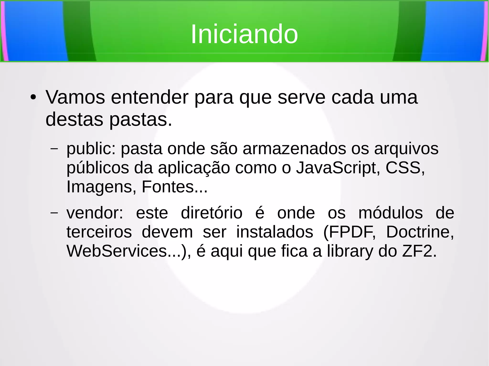 Iniciando
●

Vamos entender para que serve cada uma
destas pastas.
–

public: pasta onde são armazenados os arquivos
públicos da aplicação como o JavaScript, CSS,
Imagens, Fontes...

–

vendor: este diretório é onde os módulos de
terceiros devem ser instalados (FPDF, Doctrine,
WebServices...), é aqui que fica a library do ZF2.

 