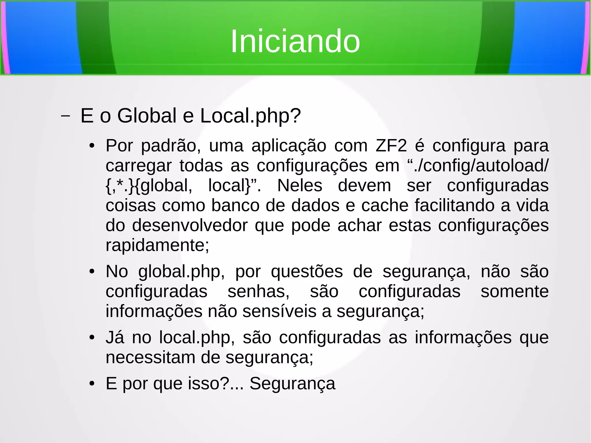 Iniciando
–

E o Global e Local.php?
●

●

●

●

Por padrão, uma aplicação com ZF2 é configura para
carregar todas as configurações em “./config/autoload/
{,*.}{global, local}”. Neles devem ser configuradas
coisas como banco de dados e cache facilitando a vida
do desenvolvedor que pode achar estas configurações
rapidamente;
No global.php, por questões de segurança, não são
configuradas senhas, são configuradas somente
informações não sensíveis a segurança;
Já no local.php, são configuradas as informações que
necessitam de segurança;
E por que isso?... Segurança

 