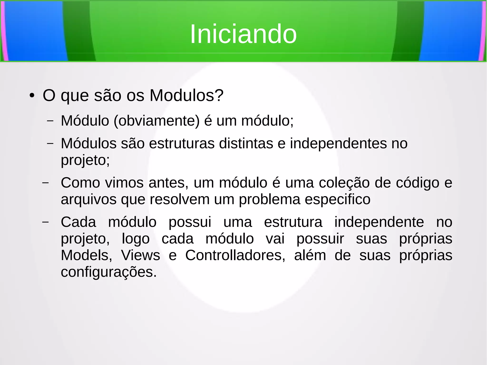 Iniciando
●

O que são os Modulos?
–

Módulo (obviamente) é um módulo;

–

Módulos são estruturas distintas e independentes no
projeto;

–

Como vimos antes, um módulo é uma coleção de código e
arquivos que resolvem um problema especifico

–

Cada módulo possui uma estrutura independente no
projeto, logo cada módulo vai possuir suas próprias
Models, Views e Controlladores, além de suas próprias
configurações.

 
