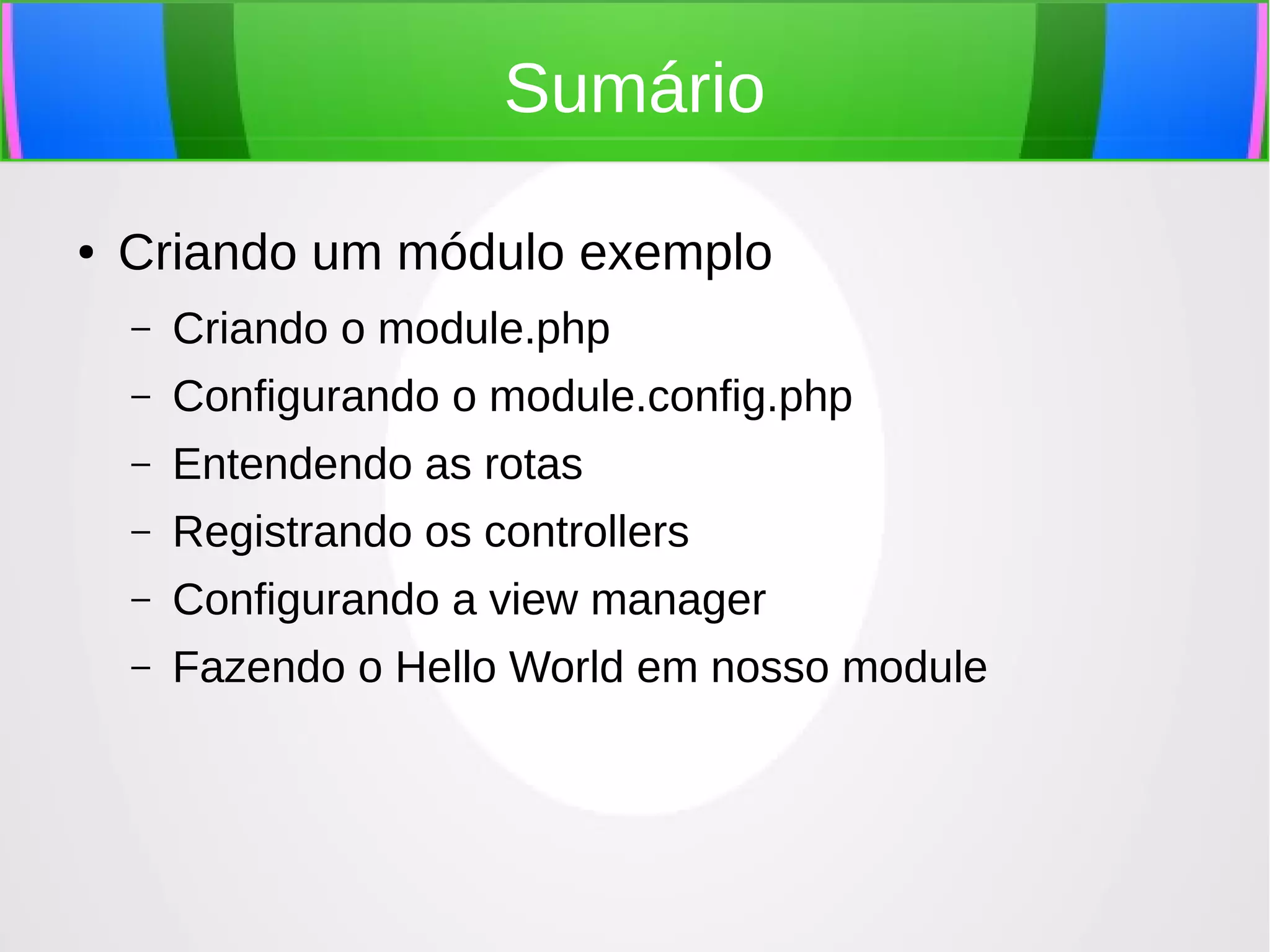 Sumário
●

Criando um módulo exemplo
–

Criando o module.php

–

Configurando o module.config.php

–

Entendendo as rotas

–

Registrando os controllers

–

Configurando a view manager

–

Fazendo o Hello World em nosso module

 