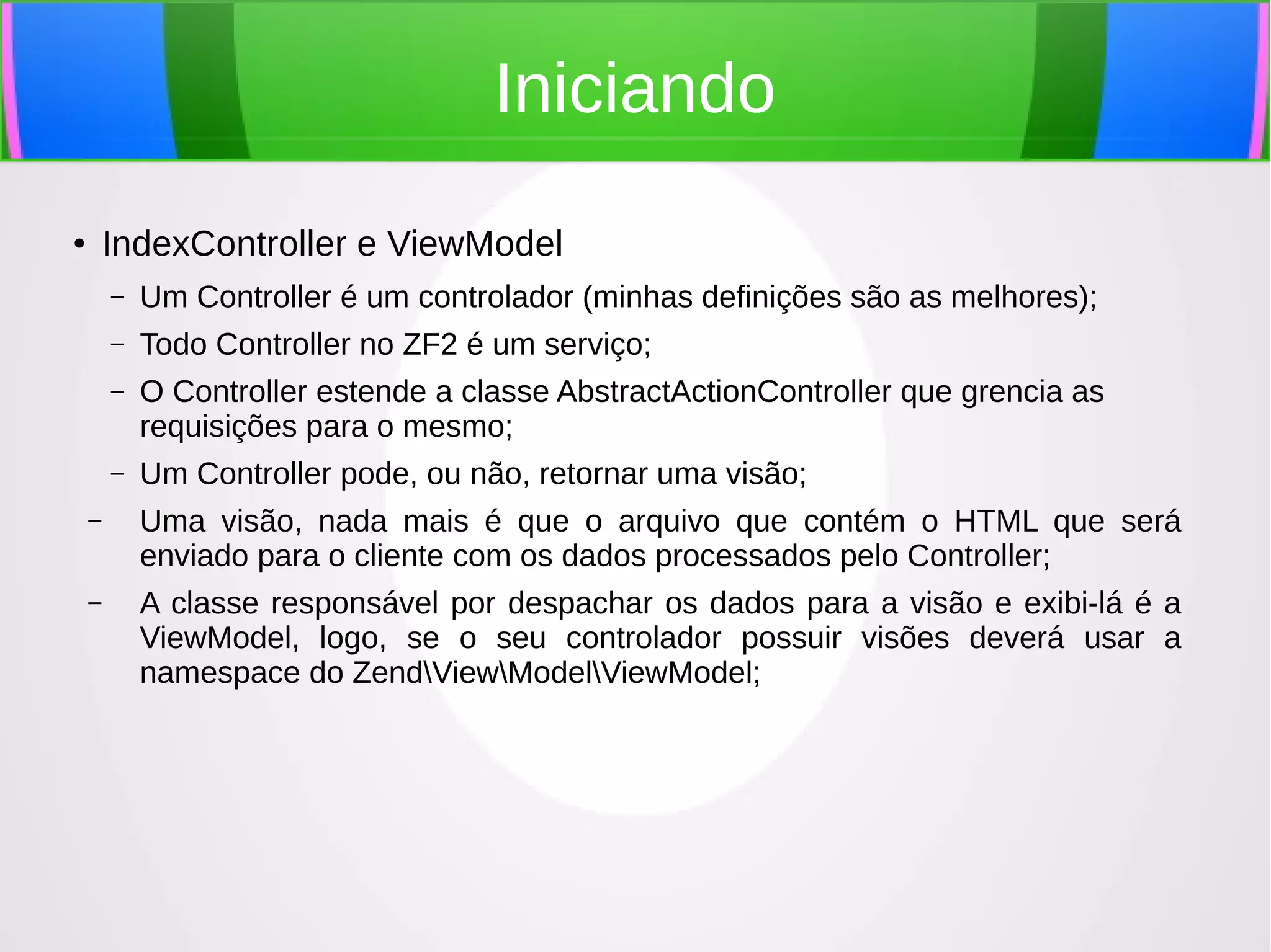 Iniciando
IndexController e ViewModel

●

–

Um Controller é um controlador (minhas definições são as melhores);

–

Todo Controller no ZF2 é um serviço;

–

O Controller estende a classe AbstractActionController que grencia as
requisições para o mesmo;

–

Um Controller pode, ou não, retornar uma visão;

–

Uma visão, nada mais é que o arquivo que contém o HTML que será
enviado para o cliente com os dados processados pelo Controller;

–

A classe responsável por despachar os dados para a visão e exibi-lá é a
ViewModel, logo, se o seu controlador possuir visões deverá usar a
namespace do ZendViewModelViewModel;

 