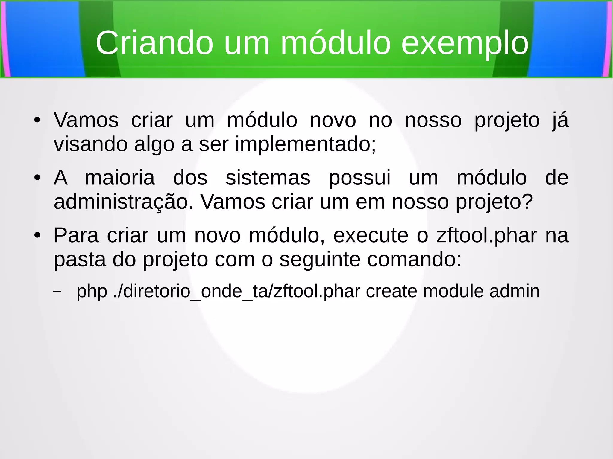 Criando um módulo exemplo
●

●

●

Vamos criar um módulo novo no nosso projeto já
visando algo a ser implementado;
A maioria dos sistemas possui um módulo de
administração. Vamos criar um em nosso projeto?
Para criar um novo módulo, execute o zftool.phar na
pasta do projeto com o seguinte comando:
–

php ./diretorio_onde_ta/zftool.phar create module admin

 