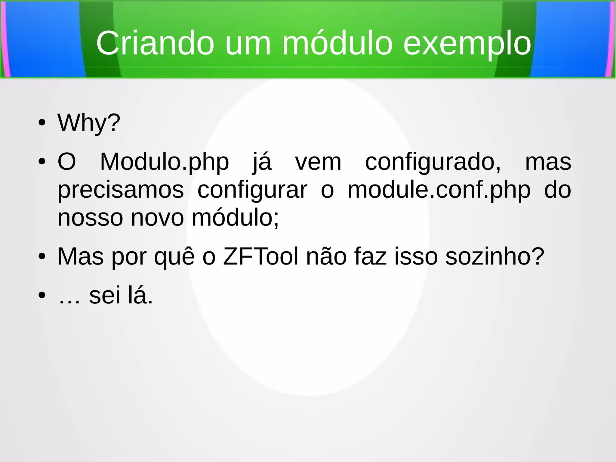 Criando um módulo exemplo
●
●

Why?
O Modulo.php já vem configurado, mas
precisamos configurar o module.conf.php do
nosso novo módulo;

●

Mas por quê o ZFTool não faz isso sozinho?

●

… sei lá.

 