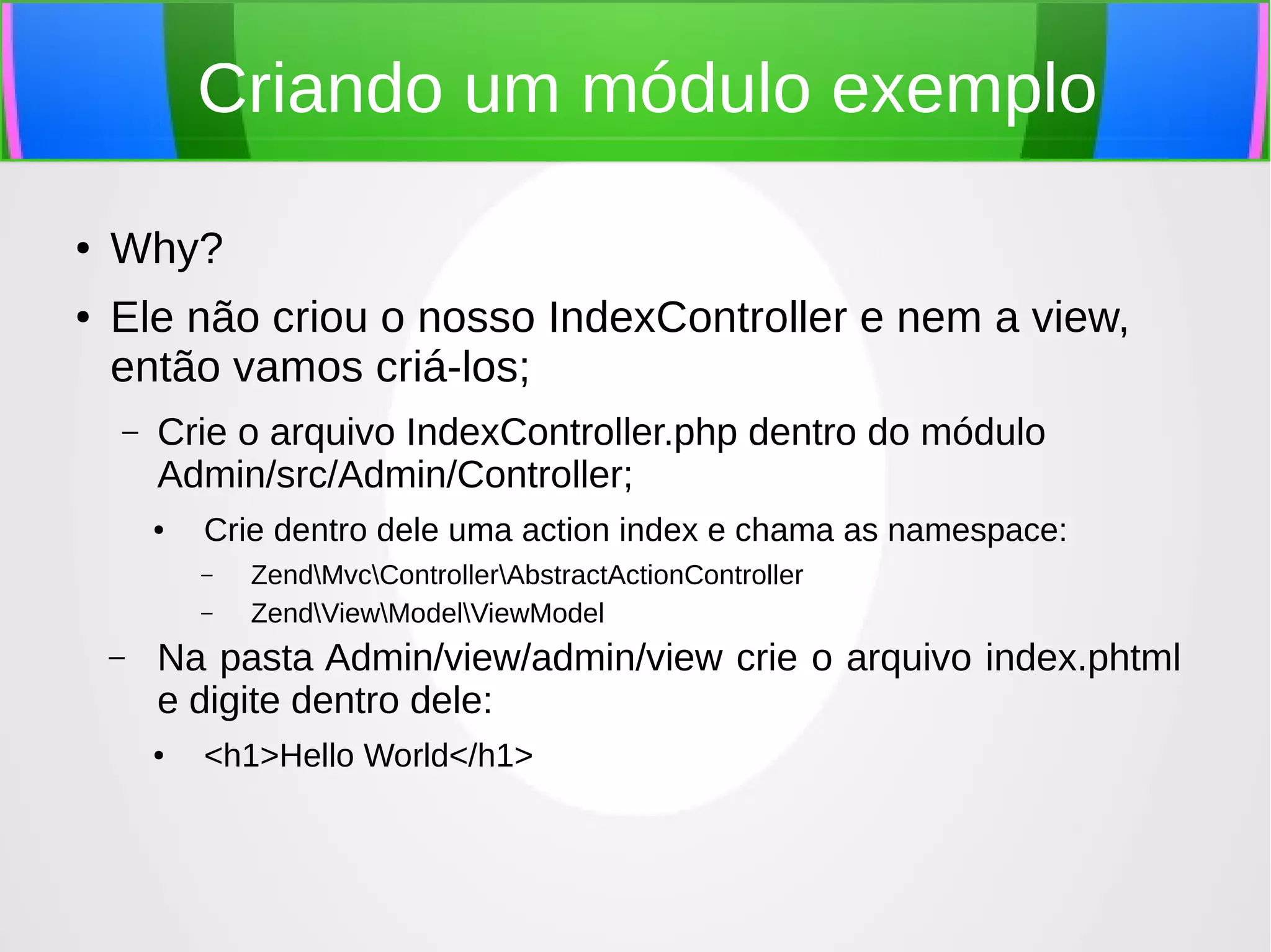 Criando um módulo exemplo
●

●

Why?
Ele não criou o nosso IndexController e nem a view,
então vamos criá-los;
–

Crie o arquivo IndexController.php dentro do módulo
Admin/src/Admin/Controller;
●

Crie dentro dele uma action index e chama as namespace:
–
–

–

ZendMvcControllerAbstractActionController
ZendViewModelViewModel

Na pasta Admin/view/admin/view crie o arquivo index.phtml
e digite dentro dele:
●

<h1>Hello World</h1>

 