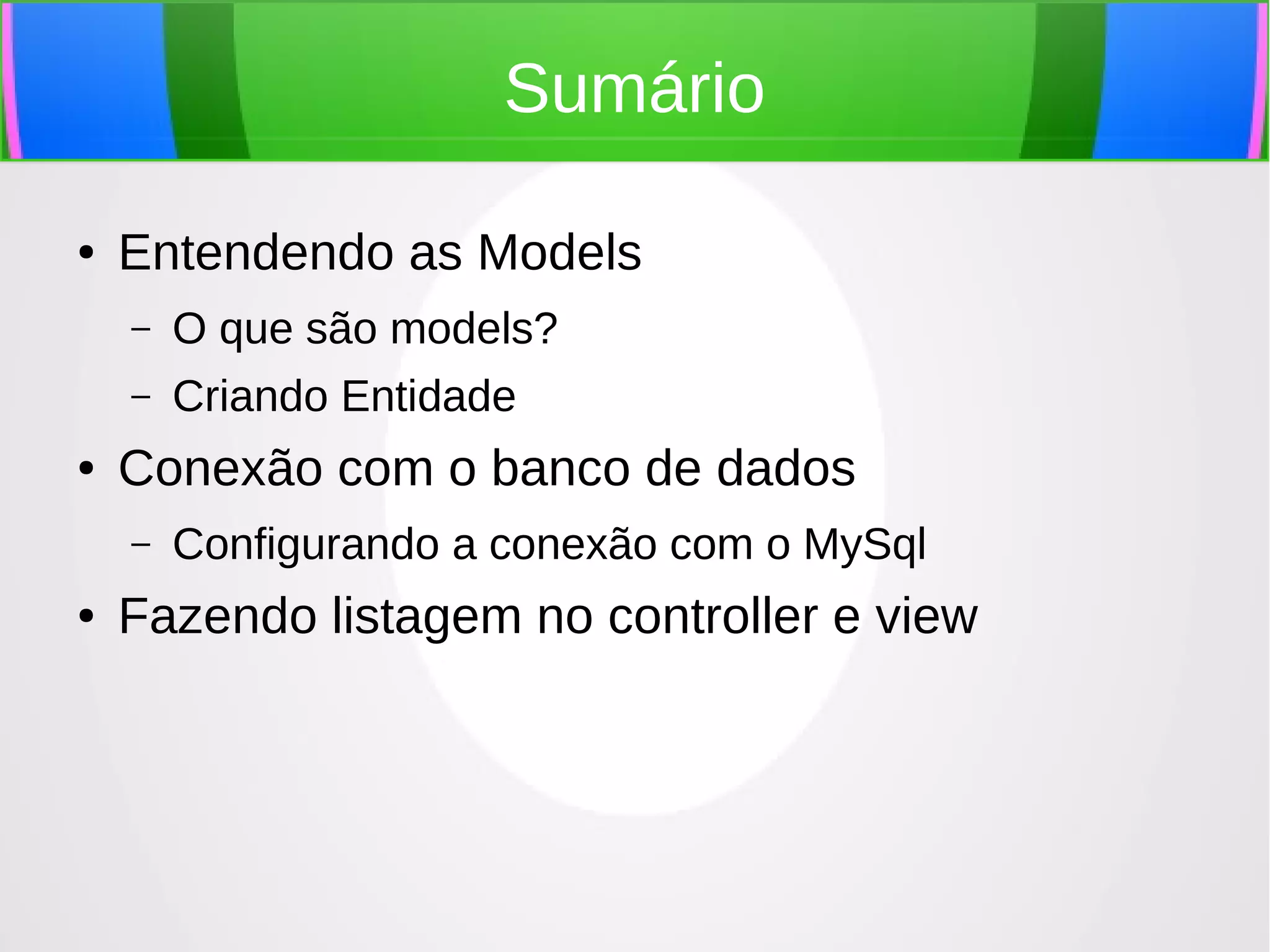 Sumário
●

Entendendo as Models
–
–

●

O que são models?
Criando Entidade

Conexão com o banco de dados
–

●

Configurando a conexão com o MySql

Fazendo listagem no controller e view

 