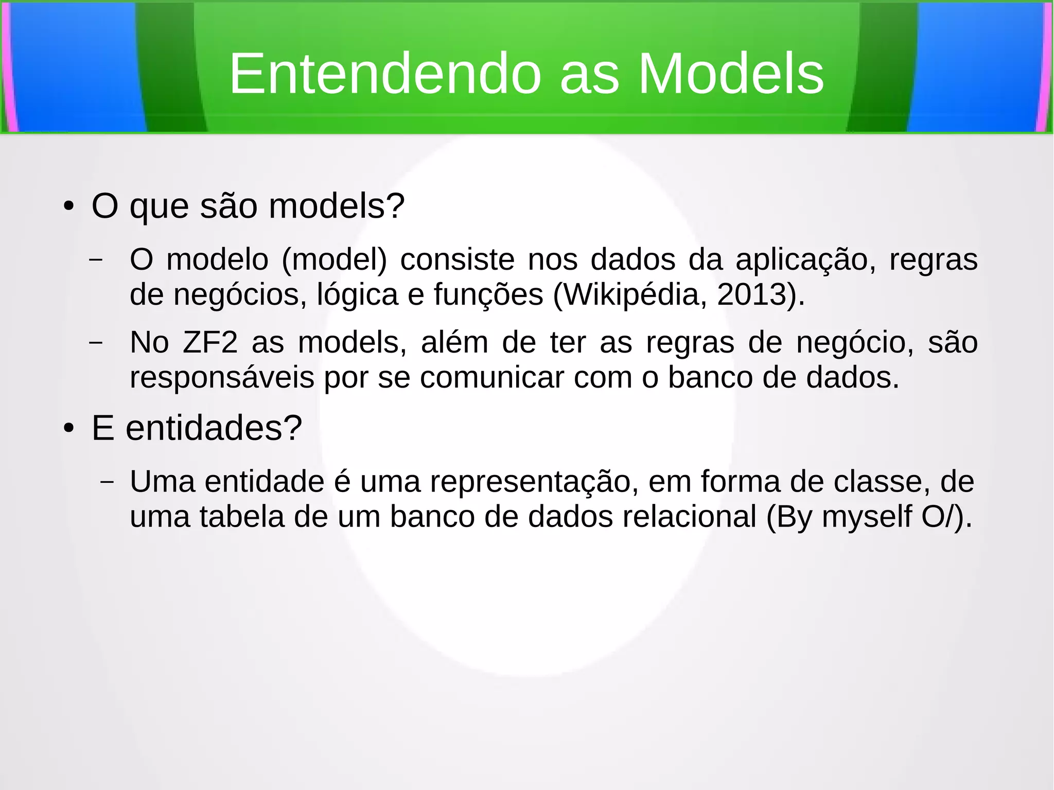 Entendendo as Models
●

O que são models?
–

–

●

O modelo (model) consiste nos dados da aplicação, regras
de negócios, lógica e funções (Wikipédia, 2013).
No ZF2 as models, além de ter as regras de negócio, são
responsáveis por se comunicar com o banco de dados.

E entidades?
–

Uma entidade é uma representação, em forma de classe, de
uma tabela de um banco de dados relacional (By myself O/).

 