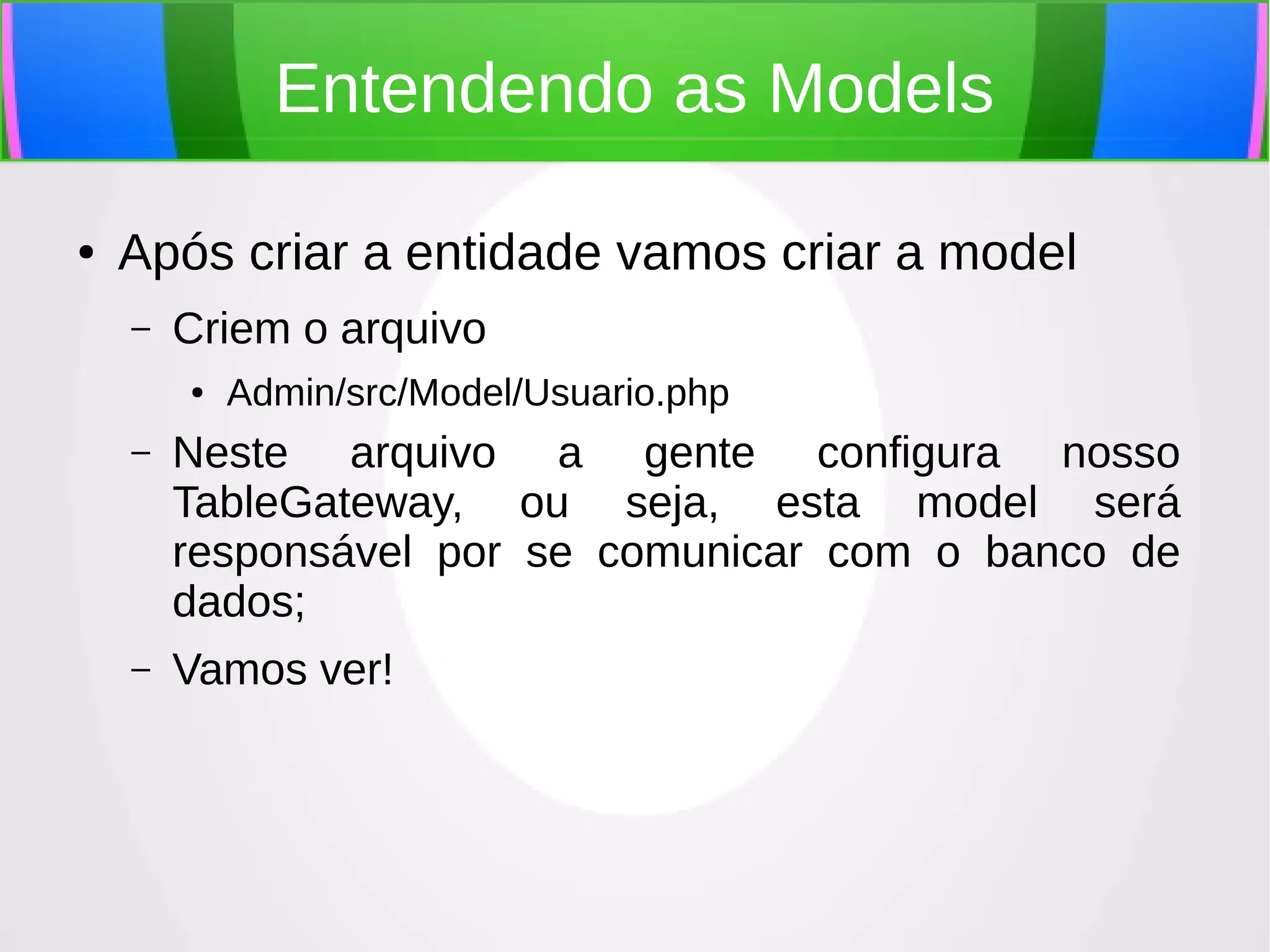 Entendendo as Models
●

Após criar a entidade vamos criar a model
–

Criem o arquivo
●

Admin/src/Model/Usuario.php

–

Neste arquivo a gente configura nosso
TableGateway, ou seja, esta model será
responsável por se comunicar com o banco de
dados;

–

Vamos ver!

 