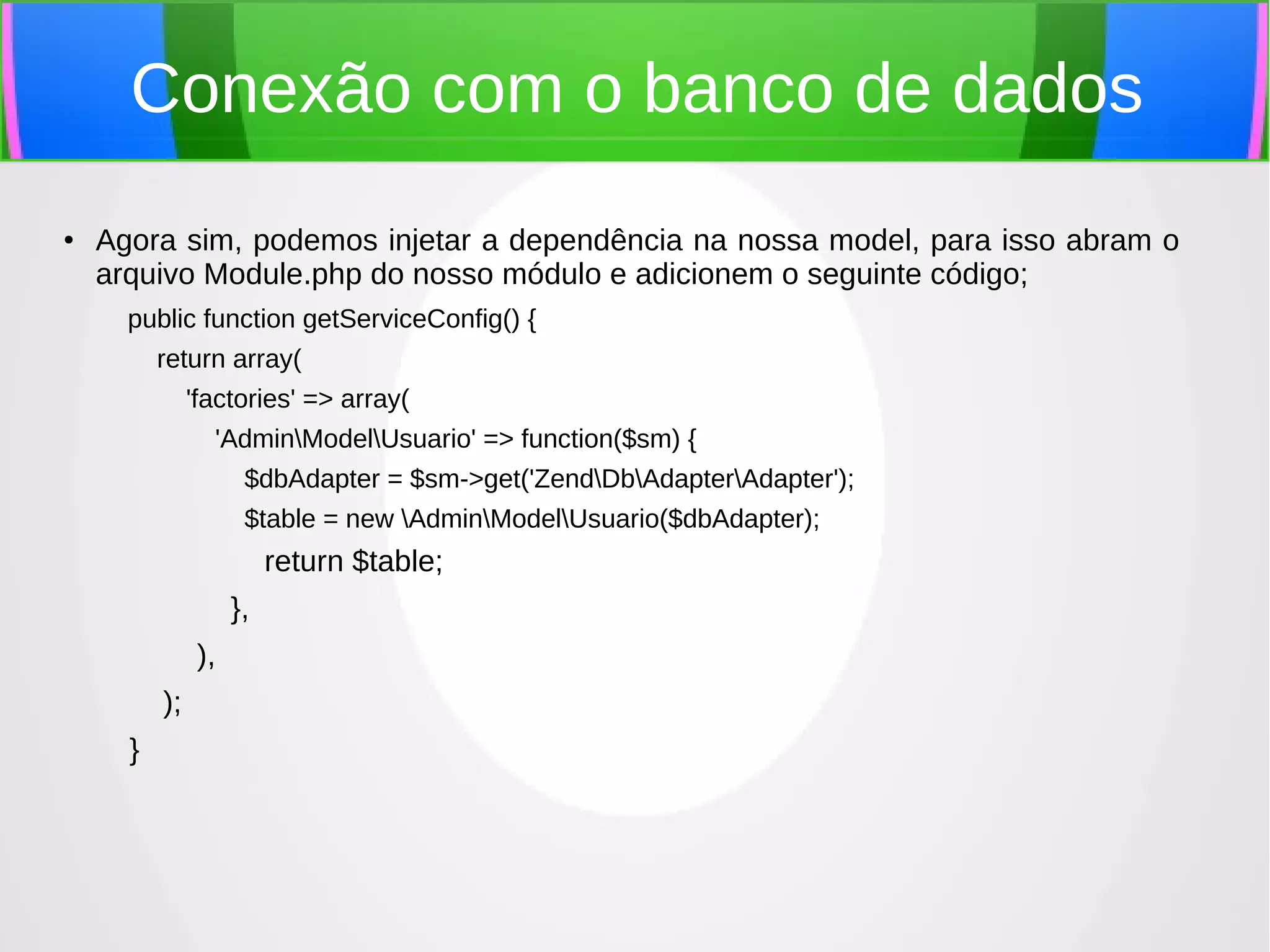 Conexão com o banco de dados
●

Agora sim, podemos injetar a dependência na nossa model, para isso abram o
arquivo Module.php do nosso módulo e adicionem o seguinte código;
public function getServiceConfig() {
return array(
'factories' => array(
'AdminModelUsuario' => function($sm) {
$dbAdapter = $sm->get('ZendDbAdapterAdapter');
$table = new AdminModelUsuario($dbAdapter);

return $table;
},
),
);
}

 