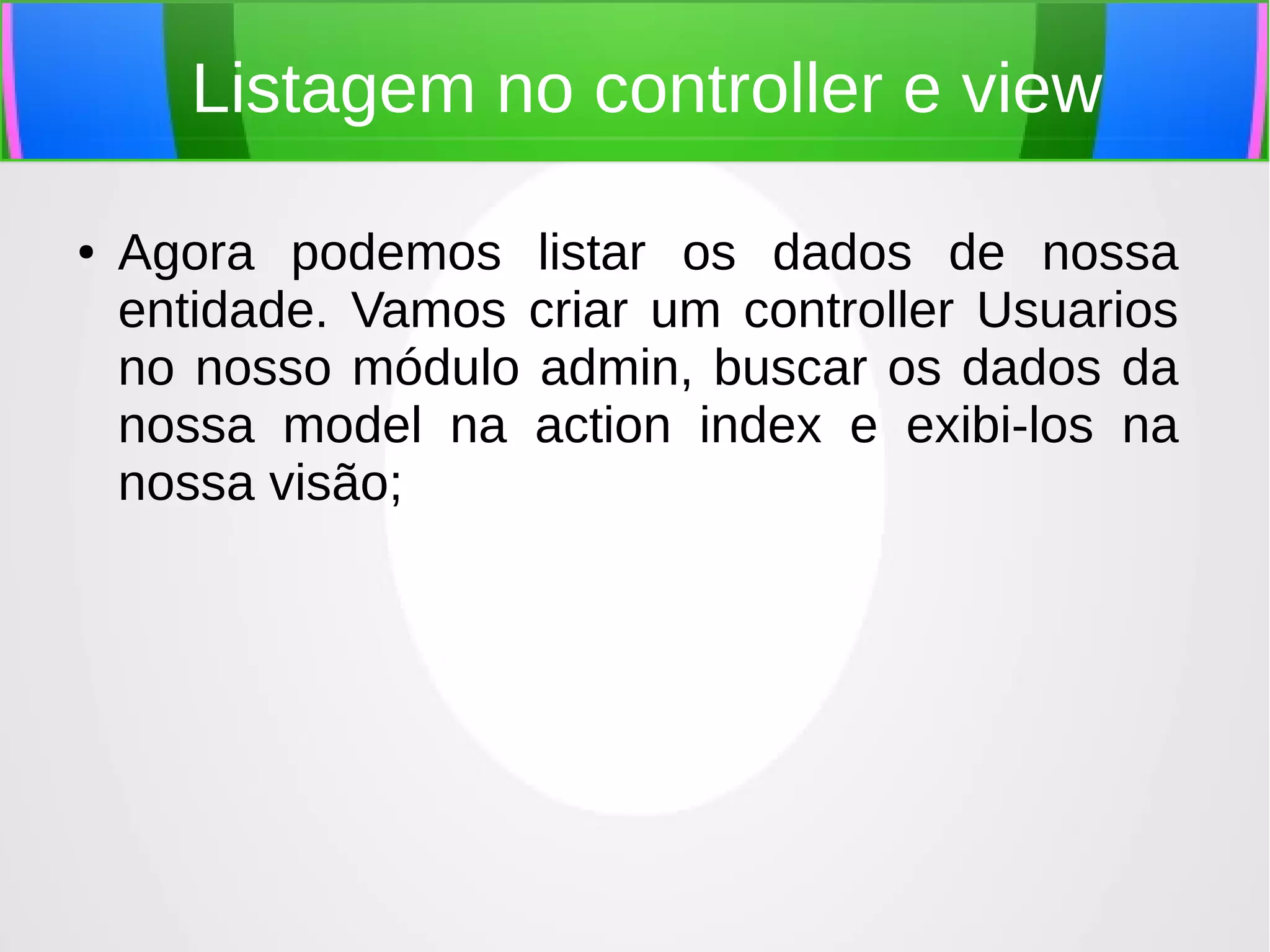 Listagem no controller e view
●

Agora podemos listar os dados de nossa
entidade. Vamos criar um controller Usuarios
no nosso módulo admin, buscar os dados da
nossa model na action index e exibi-los na
nossa visão;

 