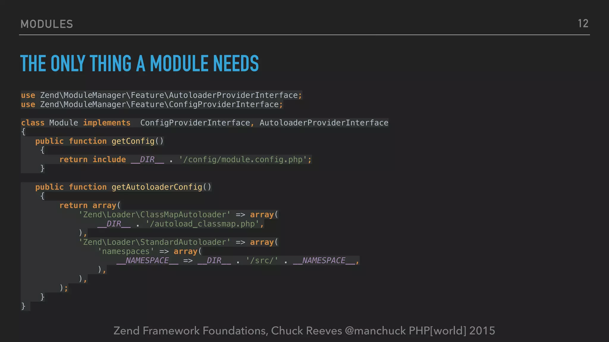 Zend Framework Foundations, Chuck Reeves @manchuck PHP[world] 2015 MODULES THE ONLY THING A MODULE NEEDS 12   use ZendModuleManagerFeatureAutoloaderProviderInterface;  use ZendModuleManagerFeatureConfigProviderInterface;    class Module implements ConfigProviderInterface, AutoloaderProviderInterface  {  public function getConfig()  {  return include __DIR__ . '/config/module.config.php';  }  public function getAutoloaderConfig()  {  return array(  'ZendLoaderClassMapAutoloader' => array(  __DIR__ . '/autoload_classmap.php',  ),  'ZendLoaderStandardAutoloader' => array(  'namespaces' => array(  __NAMESPACE__ => __DIR__ . '/src/' . __NAMESPACE__,  ),  ),  );  }  } 