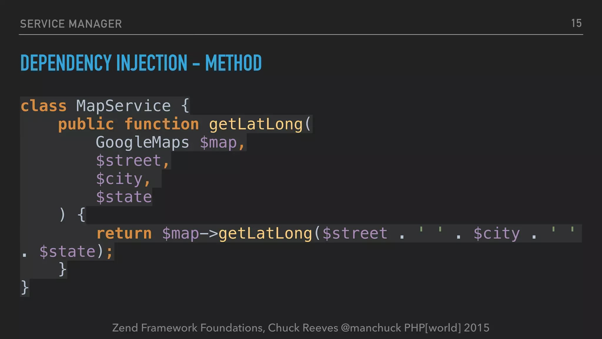 Zend Framework Foundations, Chuck Reeves @manchuck PHP[world] 2015 SERVICE MANAGER DEPENDENCY INJECTION - METHOD class MapService {  public function getLatLong(  GoogleMaps $map,  $street,  $city,   $state  ) {  return $map->getLatLong($street . ' ' . $city . ' ' . $state);  }  } 15 