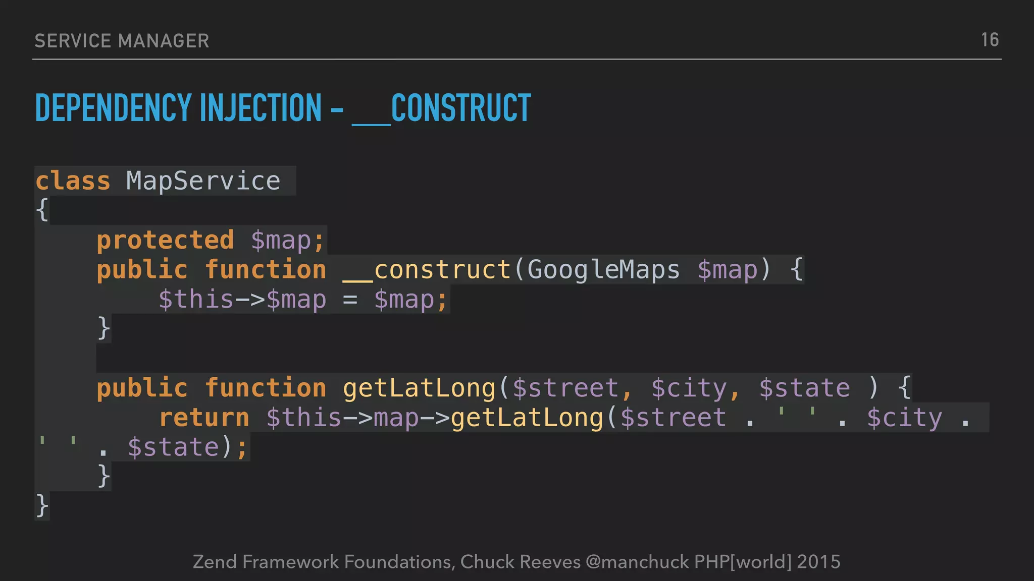 Zend Framework Foundations, Chuck Reeves @manchuck PHP[world] 2015 SERVICE MANAGER DEPENDENCY INJECTION - __CONSTRUCT class MapService   {  protected $map;  public function __construct(GoogleMaps $map) {  $this->$map = $map;  }    public function getLatLong($street, $city, $state ) {  return $this->map->getLatLong($street . ' ' . $city . ' ' . $state);  }  } 16 