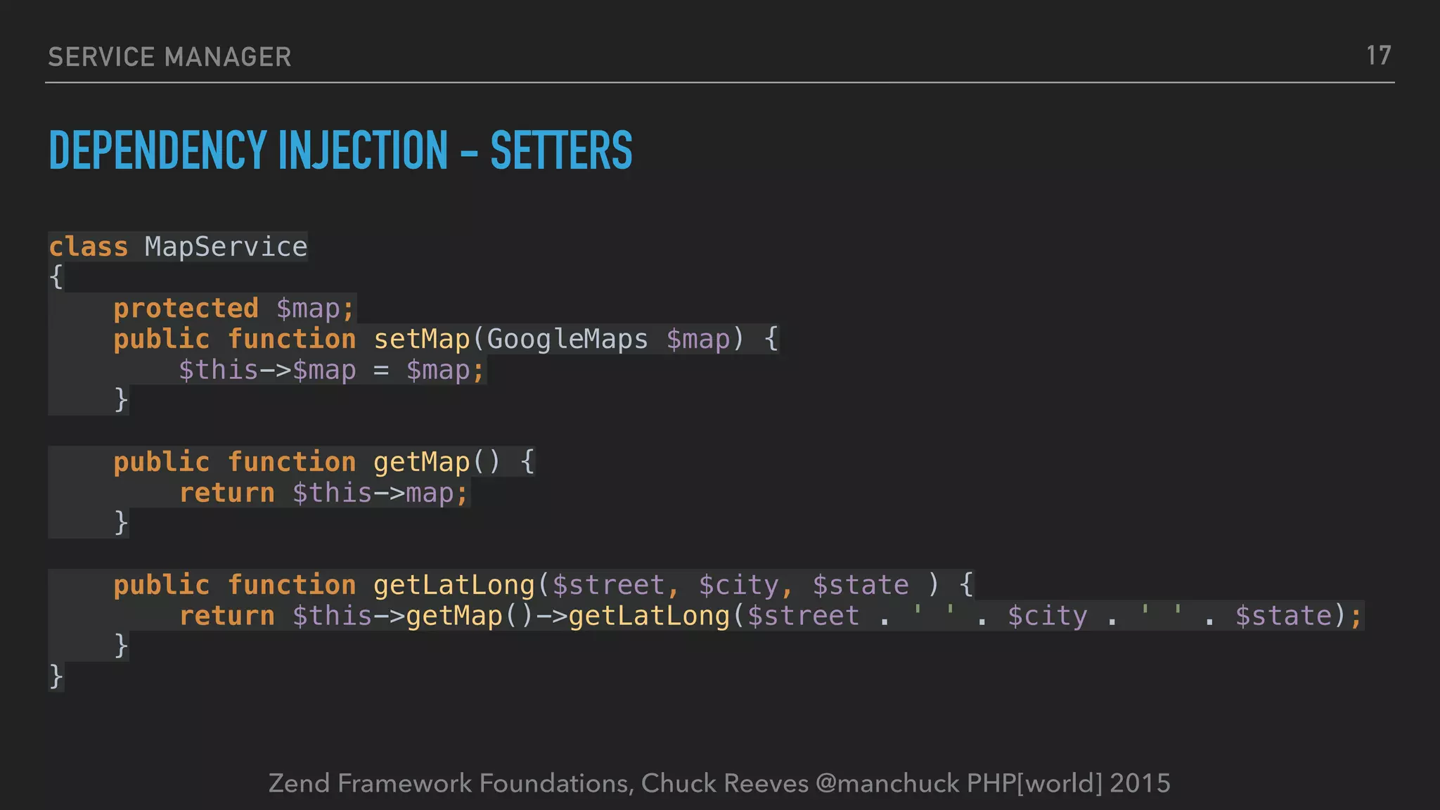 Zend Framework Foundations, Chuck Reeves @manchuck PHP[world] 2015 SERVICE MANAGER DEPENDENCY INJECTION - SETTERS class MapService  {  protected $map;  public function setMap(GoogleMaps $map) {  $this->$map = $map;  }    public function getMap() {  return $this->map;  }    public function getLatLong($street, $city, $state ) {  return $this->getMap()->getLatLong($street . ' ' . $city . ' ' . $state);  }  } 17 