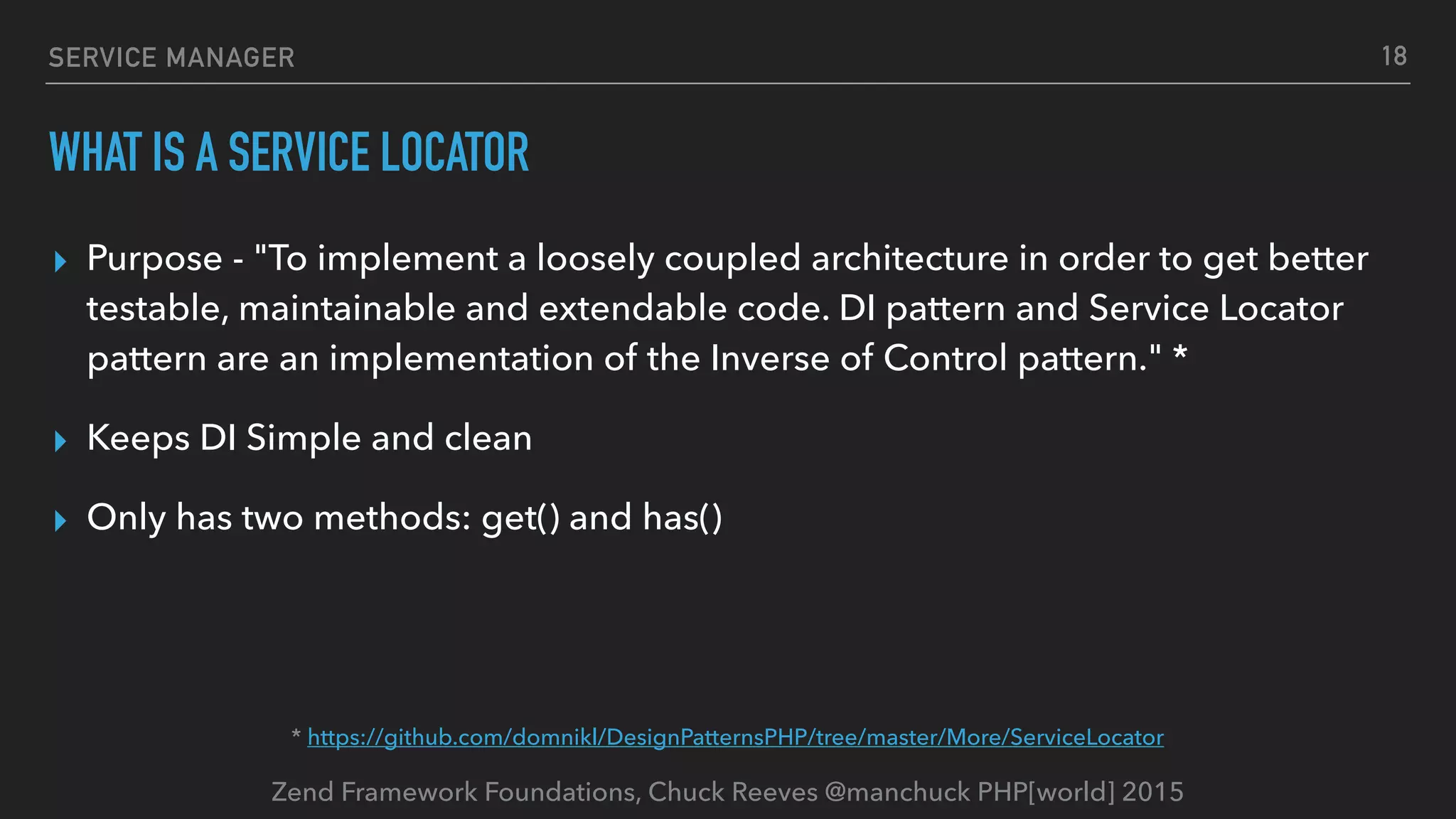 Zend Framework Foundations, Chuck Reeves @manchuck PHP[world] 2015 SERVICE MANAGER WHAT IS A SERVICE LOCATOR ▸ Purpose - "To implement a loosely coupled architecture in order to get better testable, maintainable and extendable code. DI pattern and Service Locator pattern are an implementation of the Inverse of Control pattern." * ▸ Keeps DI Simple and clean ▸ Only has two methods: get() and has() 18 * https://github.com/domnikl/DesignPatternsPHP/tree/master/More/ServiceLocator 