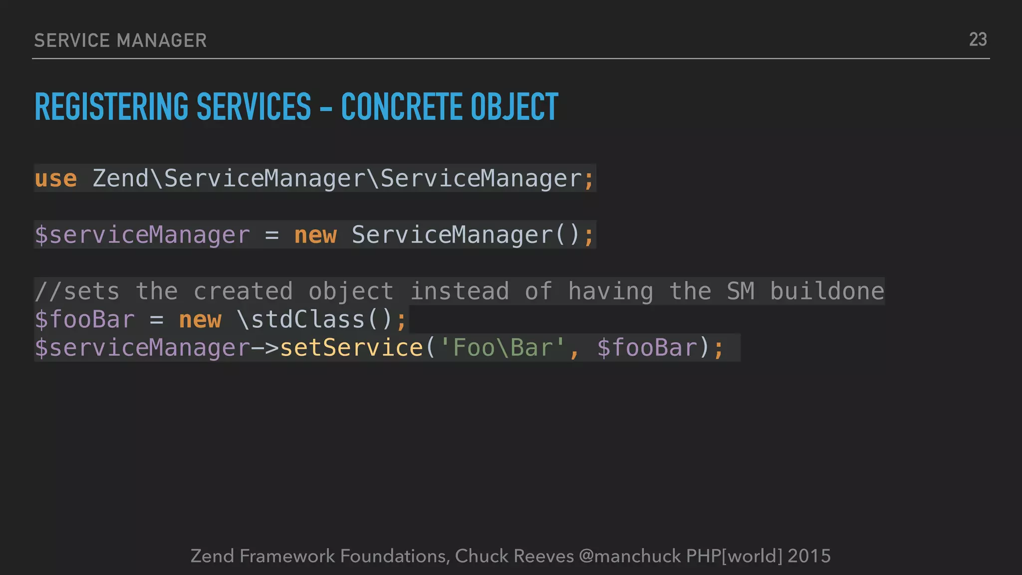 Zend Framework Foundations, Chuck Reeves @manchuck PHP[world] 2015 SERVICE MANAGER REGISTERING SERVICES - CONCRETE OBJECT use ZendServiceManagerServiceManager;    $serviceManager = new ServiceManager();    //sets the created object instead of having the SM buildone  $fooBar = new stdClass();  $serviceManager->setService('FooBar', $fooBar); 23 