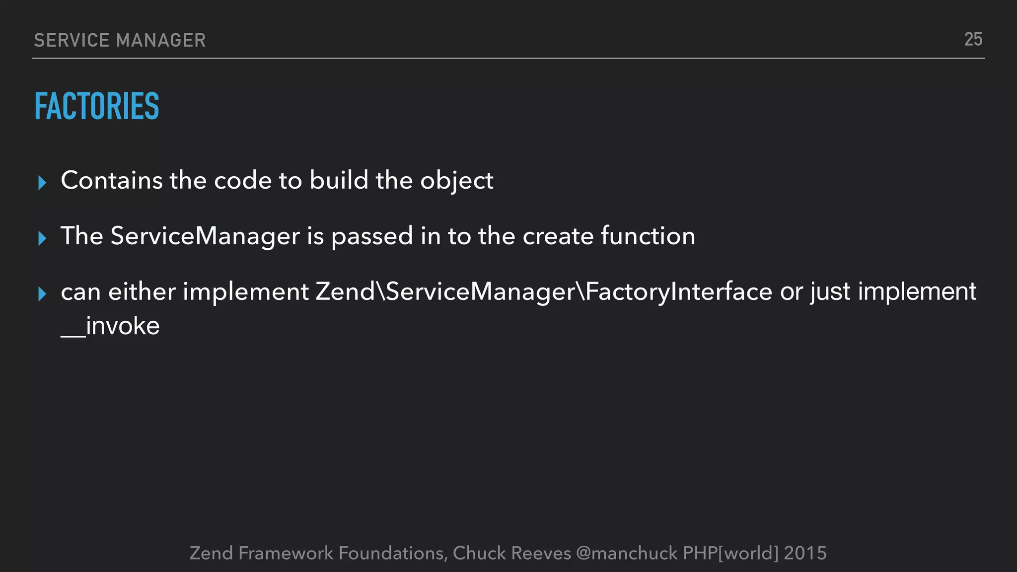Zend Framework Foundations, Chuck Reeves @manchuck PHP[world] 2015 SERVICE MANAGER FACTORIES ▸ Contains the code to build the object ▸ The ServiceManager is passed in to the create function ▸ can either implement ZendServiceManagerFactoryInterface or just implement __invoke 25 