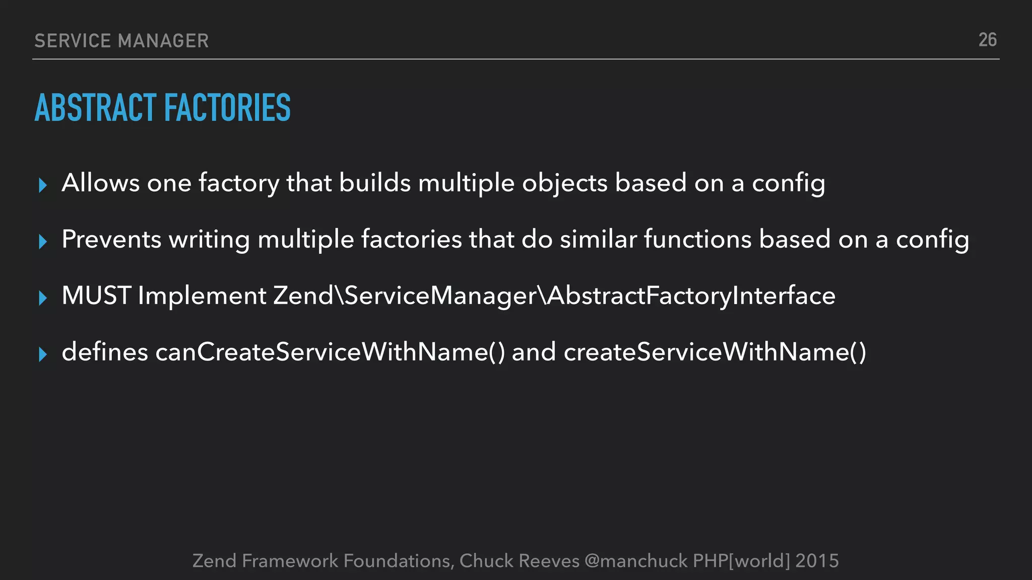 Zend Framework Foundations, Chuck Reeves @manchuck PHP[world] 2015 SERVICE MANAGER ABSTRACT FACTORIES ▸ Allows one factory that builds multiple objects based on a conﬁg ▸ Prevents writing multiple factories that do similar functions based on a conﬁg ▸ MUST Implement ZendServiceManagerAbstractFactoryInterface ▸ deﬁnes canCreateServiceWithName() and createServiceWithName() 26 