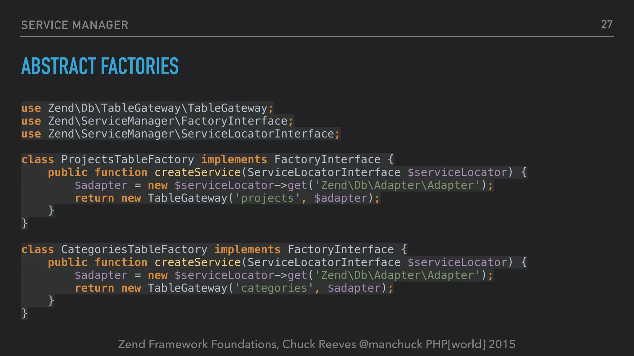 Zend Framework Foundations, Chuck Reeves @manchuck PHP[world] 2015 SERVICE MANAGER ABSTRACT FACTORIES use ZendDbTableGatewayTableGateway;  use ZendServiceManagerFactoryInterface;  use ZendServiceManagerServiceLocatorInterface;    class ProjectsTableFactory implements FactoryInterface {  public function createService(ServiceLocatorInterface $serviceLocator) {  $adapter = new $serviceLocator->get('ZendDbAdapterAdapter');  return new TableGateway('projects', $adapter);  }  }    class CategoriesTableFactory implements FactoryInterface {  public function createService(ServiceLocatorInterface $serviceLocator) {  $adapter = new $serviceLocator->get('ZendDbAdapterAdapter');  return new TableGateway('categories', $adapter);  }  } 27 