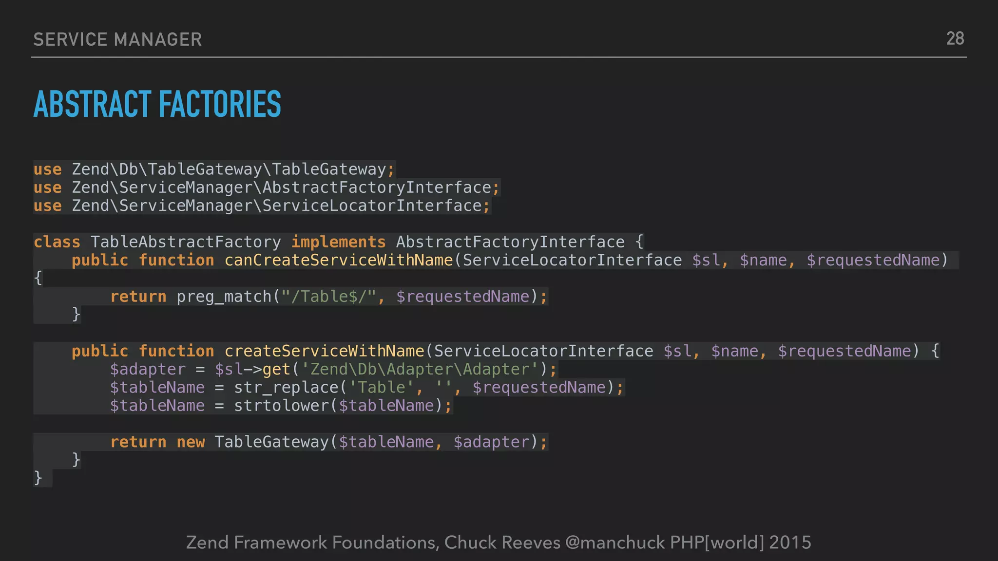 Zend Framework Foundations, Chuck Reeves @manchuck PHP[world] 2015 SERVICE MANAGER ABSTRACT FACTORIES use ZendDbTableGatewayTableGateway;  use ZendServiceManagerAbstractFactoryInterface;  use ZendServiceManagerServiceLocatorInterface;    class TableAbstractFactory implements AbstractFactoryInterface {  public function canCreateServiceWithName(ServiceLocatorInterface $sl, $name, $requestedName) {  return preg_match("/Table$/", $requestedName);  }    public function createServiceWithName(ServiceLocatorInterface $sl, $name, $requestedName) {  $adapter = $sl->get('ZendDbAdapterAdapter');  $tableName = str_replace('Table', '', $requestedName);  $tableName = strtolower($tableName);    return new TableGateway($tableName, $adapter);  }  } 28 