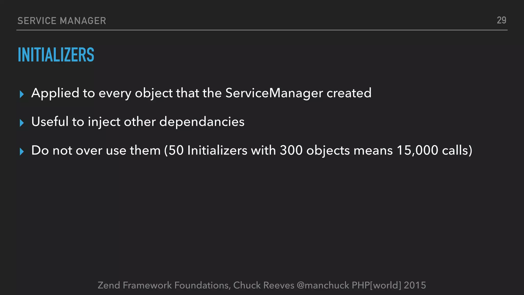 Zend Framework Foundations, Chuck Reeves @manchuck PHP[world] 2015 SERVICE MANAGER INITIALIZERS ▸ Applied to every object that the ServiceManager created ▸ Useful to inject other dependancies ▸ Do not over use them (50 Initializers with 300 objects means 15,000 calls) 29 