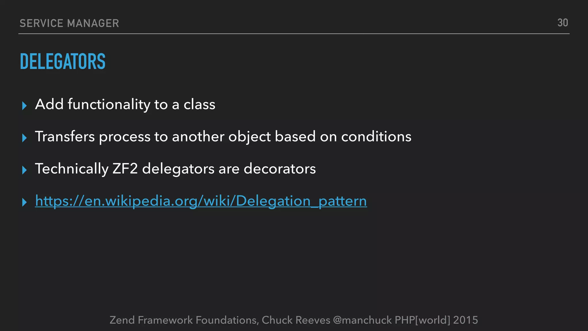 Zend Framework Foundations, Chuck Reeves @manchuck PHP[world] 2015 SERVICE MANAGER DELEGATORS ▸ Add functionality to a class ▸ Transfers process to another object based on conditions ▸ Technically ZF2 delegators are decorators ▸ https://en.wikipedia.org/wiki/Delegation_pattern 30 
