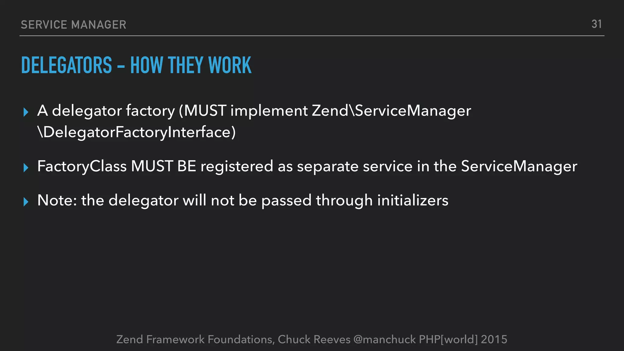 Zend Framework Foundations, Chuck Reeves @manchuck PHP[world] 2015 SERVICE MANAGER DELEGATORS - HOW THEY WORK ▸ A delegator factory (MUST implement ZendServiceManager DelegatorFactoryInterface) ▸ FactoryClass MUST BE registered as separate service in the ServiceManager ▸ Note: the delegator will not be passed through initializers 31 