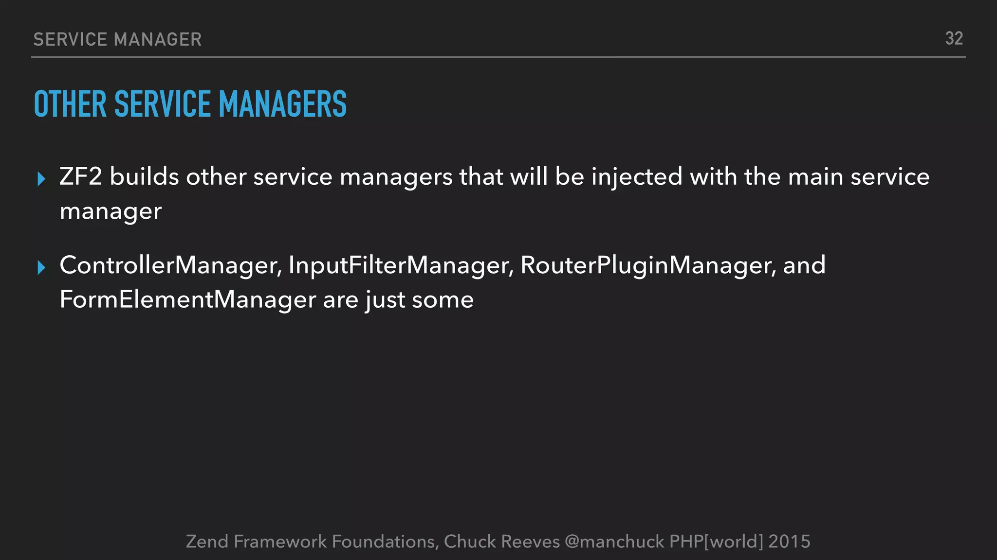 Zend Framework Foundations, Chuck Reeves @manchuck PHP[world] 2015 SERVICE MANAGER OTHER SERVICE MANAGERS ▸ ZF2 builds other service managers that will be injected with the main service manager ▸ ControllerManager, InputFilterManager, RouterPluginManager, and FormElementManager are just some 32 